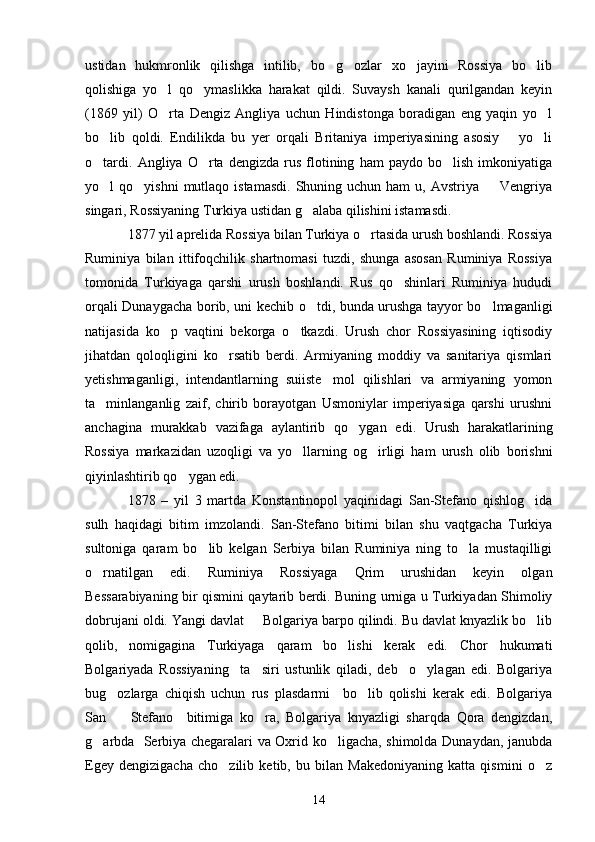 ustidan   hukmronlik   qilishga   intilib,   bo g ozlar   xo jayini   Rossiya   bo lib   
qolishiga   yo l   qo ymaslikka   harakat   qildi.   Suvaysh   kanali   qurilgandan   keyin	
 
(1869   yil)   O rta   Dengiz   Angliya   uchun   Hindistonga   boradigan   eng   yaqin   yo l
 
bo lib   qoldi.   Endilikda   bu   yer   orqali   Britaniya   imperiyasining   asosiy       yo li	
 
o tardi.   Angliya  O rta   dengizda   rus   flotining   ham   paydo  bo lish   imkoniyatiga
  
yo l  qo yishni  mutlaqo istamasdi.   Shuning uchun  ham  u,  Avstriya   Vengriya
  
singari, Rossiyaning Turkiya ustidan g alaba qilishini istamasdi.	

1877 yil aprelida Rossiya bilan Turkiya o rtasida urush boshlandi. Rossiya	

Ruminiya   bilan   ittifoqchilik   shartnomasi   tuzdi,   shunga   asosan   Ruminiya   Rossiya
tomonida   Turkiyaga   qarshi   urush   boshlandi.   Rus   qo shinlari   Ruminiya   hududi	

orqali Dunaygacha borib, uni kechib o tdi, bunda urushga tayyor bo lmaganligi	
 
natijasida   ko p   vaqtini   bekorga   o tkazdi.   Urush   chor   Rossiyasining   iqtisodiy	
 
jihatdan   qoloqligini   ko rsatib   berdi.   Armiyaning   moddiy   va   sanitariya   qismlari	

yetishmaganligi,   intendantlarning   suiiste mol   qilishlari   va   armiyaning   yomon	

ta minlanganlig   zaif,   chirib   borayotgan   Usmoniylar   imperiyasiga   qarshi   urushni	

anchagina   murakkab   vazifaga   aylantirib   qo ygan   edi.   Urush   harakatlarining	

Rossiya   markazidan   uzoqligi   va   yo llarning   og irligi   ham   urush   olib   borishni	
 
qiyinlashtirib qo ygan edi.	

1878   –   yil   3   martda   Konstantinopol   yaqinidagi   San-Stefano   qishlog ida	

sulh   haqidagi   bitim   imzolandi.   San-Stefano   bitimi   bilan   shu   vaqtgacha   Turkiya
sultoniga   qaram   bo lib   kelgan   Serbiya   bilan   Ruminiya   ning   to la   mustaqilligi	
 
o rnatilgan   edi.   Ruminiya   Rossiyaga   Qrim   urushidan   keyin   olgan	

Bessarabiyaning bir qismini qaytarib berdi. Buning urniga u Turkiyadan Shimoliy
dobrujani oldi. Yangi davlat   Bolgariya barpo qilindi. Bu davlat knyazlik bo lib	
 
qolib,   nomigagina   Turkiyaga   qaram   bo lishi   kerak   edi.   Chor   hukumati	

Bolgariyada   Rossiyaning     ta siri   ustunlik   qiladi,   deb     o ylagan   edi.   Bolgariya	
 
bug ozlarga   chiqish   uchun   rus   plasdarmi     bo lib   qolishi   kerak   edi.   Bolgariya	
 
San     Stefano     bitimiga   ko ra,   Bolgariya   knyazligi   sharqda   Qora   dengizdan,
 
g arbda   Serbiya chegaralari va Oxrid ko ligacha, shimolda Dunaydan, janubda	
 
Egey   dengizigacha   cho zilib   ketib,   bu   bilan   Makedoniyaning   katta   qismini   o z	
 
14 