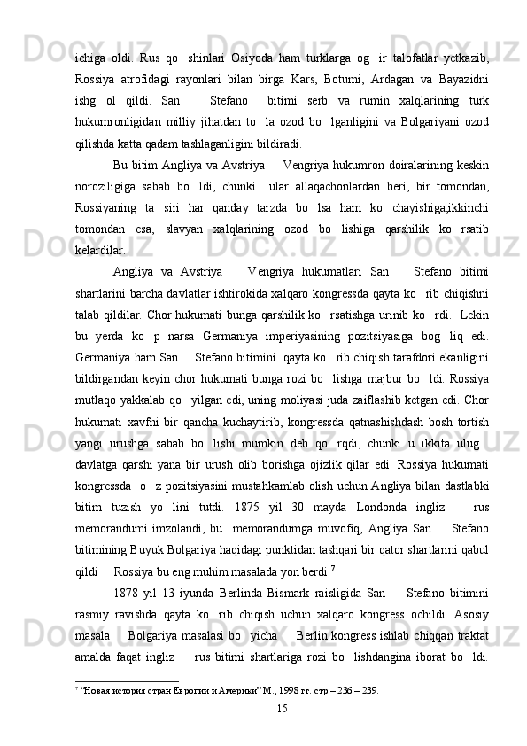 ichiga   oldi.   Rus   qo shinlari   Osiyoda   ham   turklarga   og ir   talofatlar   yetkazib, 
Rossiya   atrofidagi   rayonlari   bilan   birga   Kars,   Botumi,   Ardagan   va   Bayazidni
ishg ol   qildi.   San     Stefano     bitimi   serb   va   rumin   xalqlarining   turk	
 
hukumronligidan   milliy   jihatdan   to la   ozod   bo lganligini   va   Bolgariyani   ozod	
 
qilishda katta qadam tashlaganligini bildiradi.
Bu bitim Angliya va Avstriya   Vengriya hukumron doiralarining keskin	

noroziligiga   sabab   bo ldi,   chunki     ular   allaqachonlardan   beri,   bir   tomondan,	

Rossiyaning   ta siri   har   qanday   tarzda   bo lsa   ham   ko chayishiga,ikkinchi	
  
tomondan   esa,   slavyan   xalqlarining   ozod   bo lishiga   qarshilik   ko rsatib	
 
kelardilar. 
Angliya   va   Avstriya     Vengriya   hukumatlari   San     Stefano   bitimi	
 
shartlarini barcha davlatlar ishtirokida xalqaro kongressda qayta ko rib chiqishni	

talab qildilar. Chor hukumati bunga qarshilik ko rsatishga urinib ko rdi.   Lekin	
 
bu   yerda   ko p   narsa   Germaniya   imperiyasining   pozitsiyasiga   bog liq   edi.	
 
Germaniya ham San   Stefano bitimini  qayta ko rib chiqish tarafdori ekanligini	
 
bildirgandan   keyin   chor   hukumati   bunga   rozi   bo lishga   majbur   bo ldi.   Rossiya	
 
mutlaqo yakkalab qo yilgan edi, uning moliyasi juda zaiflashib ketgan edi. Chor	

hukumati   xavfni   bir   qancha   kuchaytirib,   kongressda   qatnashishdash   bosh   tortish
yangi   urushga   sabab   bo lishi   mumkin   deb   qo rqdi,   chunki   u   ikkita   ulug	
  
davlatga   qarshi   yana   bir   urush   olib   borishga   ojizlik   qilar   edi.   Rossiya   hukumati
kongressda    o z pozitsiyasini  mustahkamlab olish uchun Angliya bilan dastlabki	

bitim   tuzish   yo lini   tutdi.   1875   yil   30   mayda   Londonda   ingliz     rus	
 
memorandumi   imzolandi,   bu     memorandumga   muvofiq,   Angliya   San     Stefano	

bitimining Buyuk Bolgariya haqidagi punktidan tashqari bir qator shartlarini qabul
qildi   Rossiya bu eng muhim masalada yon berdi.	
 7
1878   yil   13   iyunda   Berlinda   Bismark   raisligida   San     Stefano   bitimini	

rasmiy   ravishda   qayta   ko rib   chiqish   uchun   xalqaro   kongress   ochildi.   Asosiy	

masala    Bolgariya masalasi  bo yicha   Berlin kongress  ishlab  chiqqan traktat	
  
amalda   faqat   ingliz     rus   bitimi   shartlariga   rozi   bo lishdangina   iborat   bo ldi.	
  
7
  “Новая история стран Европии и Америки” М., 1998 гг.   стр – 236 – 239.
15 