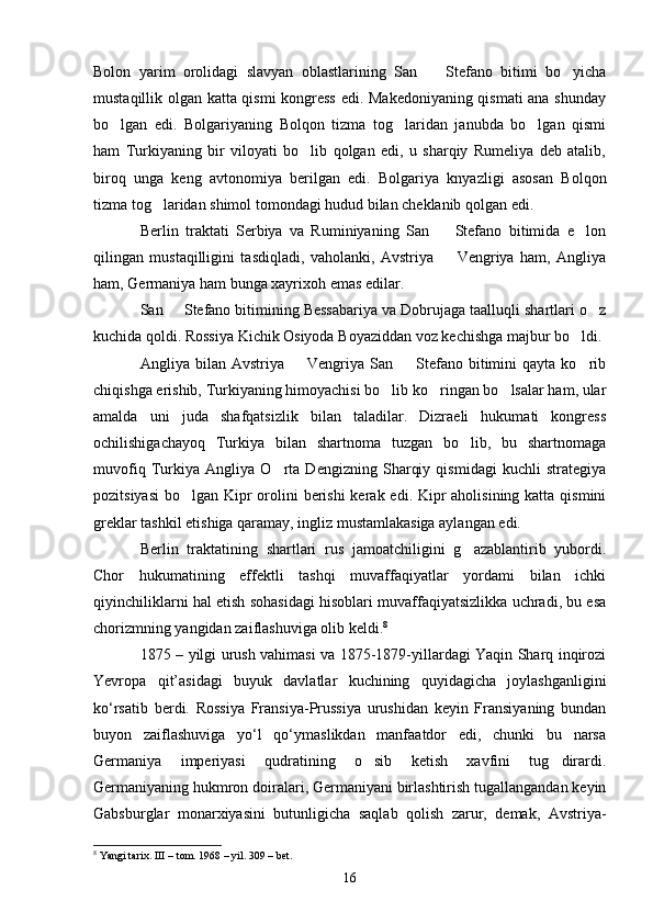 Bolon   yarim   orolidagi   slavyan   oblastlarining   San     Stefano   bitimi   bo yicha 
mustaqillik olgan katta qismi kongress edi. Makedoniyaning qismati ana shunday
bo lgan   edi.   Bolgariyaning   Bolqon   tizma   tog laridan   janubda   bo lgan   qismi	
  
ham   Turkiyaning   bir   viloyati   bo lib   qolgan   edi,   u   sharqiy   Rumeliya   deb   atalib,	

biroq   unga   keng   avtonomiya   berilgan   edi.   Bolgariya   knyazligi   asosan   Bolqon
tizma tog laridan shimol tomondagi hudud bilan cheklanib qolgan edi.	

Berlin   traktati   Serbiya   va   Ruminiyaning   San     Stefano   bitimida   e lon	
 
qilingan   mustaqilligini   tasdiqladi,   vaholanki,   Avstriya     Vengriya   ham,   Angliya

ham, Germaniya ham bunga xayrixoh emas edilar.
San   Stefano bitimining Bessabariya va Dobrujaga taalluqli shartlari o z	
 
kuchida qoldi. Rossiya Kichik Osiyoda Boyaziddan voz kechishga majbur bo ldi.	

Angliya  bilan  Avstriya    Vengriya  San    Stefano   bitimini  qayta  ko rib	
  
chiqishga erishib, Turkiyaning himoyachisi bo lib ko ringan bo lsalar ham, ular	
  
amalda   uni   juda   shafqatsizlik   bilan   taladilar.   Dizraeli   hukumati   kongress
ochilishigachayoq   Turkiya   bilan   shartnoma   tuzgan   bo lib,   bu   shartnomaga	

muvofiq   Turkiya   Angliya   O rta   Dengizning   Sharqiy   qismidagi   kuchli   strategiya	

pozitsiyasi  bo lgan Kipr  orolini  berishi  kerak edi. Kipr aholisining katta qismini	

greklar tashkil etishiga qaramay, ingliz mustamlakasiga aylangan edi.
Berlin   traktatining   shartlari   rus   jamoatchiligini   g azablantirib   yubordi.	

Chor   hukumatining   effektli   tashqi   muvaffaqiyatlar   yordami   bilan   ichki
qiyinchiliklarni hal etish sohasidagi hisoblari muvaffaqiyatsizlikka uchradi, bu esa
chorizmning yangidan zaiflashuviga olib keldi. 8
1875 – yilgi urush vаhimasi va 1875-1879-yillardagi Yaqin Sharq inqirozi
Yevropa   qit’asidagi   buyuk   davlatlar   kuchining   quyidagicha   joylashganligini
ko‘rsatib   berdi.   Rossiya   Fransiya-Prussiya   urushidan   keyin   Fransiyaning   bundan
buyon   zaiflashuviga   yo‘l   qo‘ymaslikdan   manfaatdor   edi,   chunki   bu   narsa
Germaniya   imperiyasi   qudratining   o sib   ketish   xavfini   tug dirardi.	
 
Germaniyaning hukmron doiralari, Germaniyani birlashtirish tugallangandan keyin
Gabsburglar   monarxiyasini   butunligicha   saqlab   qolish   zarur,   demak,   Avstriya-
8
 Yangi tarix. III – tom. 1968 – yil. 309 – bet.
16 