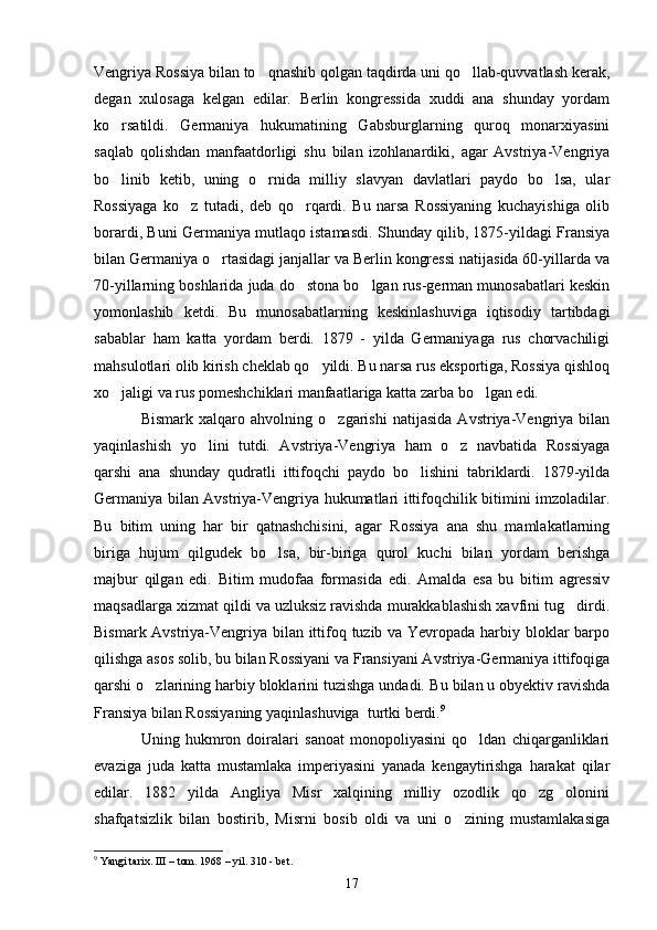 Vengriya Rossiya bilan to qnashib qolgan taqdirda uni qo llab-quvvatlash kerak, 
degan   xulosaga   kelgan   edilar.   Berlin   kongressida   xuddi   ana   shunday   yordam
ko rsatildi.   Germaniya   hukumatining   Gabsburglarning   quroq   monarxiyasini	

saqlab   qolishdan   manfaatdorligi   shu   bilan   izohlanardiki,   agar   Avstriya-Vengriya
bo linib   ketib,   uning   o rnida   milliy   slavyan   davlatlari   paydo   bo lsa,   ular
  
Rossiyaga   ko z   tutadi,   deb   qo rqardi.   Bu   narsa   Rossiyaning   kuchayishiga   olib	
 
borardi, Buni Germaniya mutlaqo istamasdi. Shunday qilib, 1875-yildagi Fransiya
bilan Germaniya o rtasidagi janjallar va Berlin kongressi natijasida 60-yillarda va	

70-yillarning boshlarida juda do stona bo lgan rus-german munosabatlari keskin	
 
yomonlashib   ketdi.   Bu   munosabatlarning   keskinlashuviga   iqtisodiy   tartibdagi
sabablar   ham   katta   yordam   berdi.   1879   -   yilda   Germaniyaga   rus   chorvachiligi
mahsulotlari olib kirish cheklab qo yildi. Bu narsa rus eksportiga, Rossiya qishloq	

xo jaligi va rus pomeshchiklari manfaatlariga katta zarba bo lgan edi.	
 
Bismark   xalqaro   ahvolning   o zgarishi   natijasida   Avstriya-Vengriya   bilan	

yaqinlashish   yo lini   tutdi.   Avstriya-Vengriya   ham   o z   navbatida   Rossiyaga	
 
qarshi   ana   shunday   qudratli   ittifoqchi   paydo   bo lishini   tabriklardi.   1879-yilda	

Germaniya bilan Avstriya-Vengriya hukumatlari ittifoqchilik bitimini imzoladilar.
Bu   bitim   uning   har   bir   qatnashchisini,   agar   Rossiya   ana   shu   mamlakatlarning
biriga   hujum   qilgudek   bo lsa,   bir-biriga   qurol   kuchi   bilan   yordam   berishga	

majbur   qilgan   edi.   Bitim   mudofaa   formasida   edi.   Amalda   esa   bu   bitim   agressiv
maqsadlarga xizmat qildi va uzluksiz ravishda murakkablashish xavfini tug dirdi.	

Bismark Avstriya-Vengriya bilan ittifoq tuzib va Yevropada harbiy bloklar barpo
qilishga asos solib, bu bilan Rossiyani va Fransiyani Avstriya-Germaniya ittifoqiga
qarshi o zlarining harbiy bloklarini tuzishga undadi. 	
 Bu bilan u obyektiv ravishda
Fransiya bilan Rossiyaning yaqinlashuviga  turtki berdi. 9
Uning   hukmron   doiralari   sanoat   monopoliyasini   qo ldan   chiqarganliklari	

evaziga   juda   katta   mustamlaka   imperiyasini   yanada   kengaytirishga   harakat   qilar
edilar.   1882   yilda   Angliya   Misr   xalqining   milliy   ozodlik   qo zg olonini	
 
shafqatsizlik   bilan   bostirib,   Misrni   bosib   oldi   va   uni   o zining   mustamlakasiga	

9
 Yangi tarix.   III – tom.  1968 – yil.  310  - bet .
17 