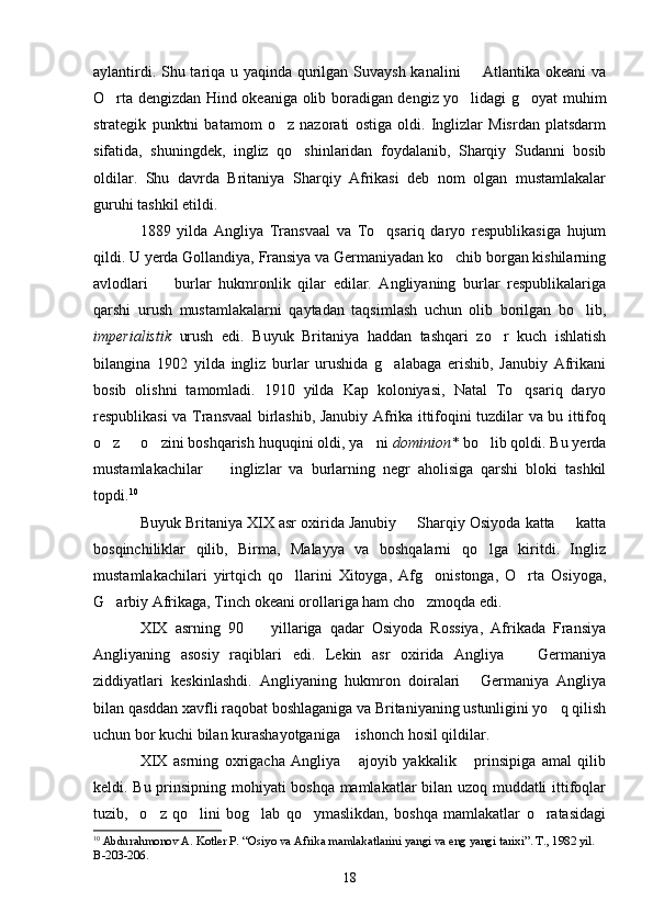 aylantirdi. Shu tariqa u yaqinda qurilgan Suvaysh kanalini   Atlantika okeani  va
O rta dengizdan Hind okeaniga olib boradigan dengiz yo lidagi g oyat muhim	
  
strategik   punktni   batamom   o z   nazorati   ostiga   oldi.   Inglizlar   Misrdan   platsdarm	

sifatida,   shuningdek,   ingliz   qo shinlaridan   foydalanib,   Sharqiy   Sudanni   bosib	

oldilar.   Shu   davrda   Britaniya   Sharqiy   Afrikasi   deb   nom   olgan   mustamlakalar
guruhi tashkil etildi. 
1889   yilda   Angliya   Transvaal   va   To qsariq   daryo   respublikasiga   hujum	

qildi. U yerda Gollandiya, Fransiya va Germaniyadan ko chib borgan kishilarning	

avlodlari     burlar   hukmronlik   qilar   edilar.   Angliyaning   burlar   respublikalariga	

qarshi   urush   mustamlakalarni   qaytadan   taqsimlash   uchun   olib   borilgan   bo lib,	

imperialistik   urush   edi.   Buyuk   Britaniya   haddan   tashqari   zo r   kuch   ishlatish	

bilangina   1902   yilda   ingliz   burlar   urushida   g alabaga   erishib,   Janubiy   Afrikani	

bosib   olishni   tamomladi.   1910   yilda   Kap   koloniyasi,   Natal   To qsariq   daryo	

respublikasi va Transvaal birlashib, Janubiy Afrika ittifoqini tuzdilar va bu ittifoq
o z   o zini boshqarish huquqini oldi, ya ni 	
    dominion*  bo lib qoldi. Bu yerda	
mustamlakachilar     inglizlar   va   burlarning   negr   aholisiga   qarshi   bloki   tashkil	

topdi. 10
Buyuk Britaniya XIX asr oxirida Janubiy   Sharqiy Osiyoda katta   katta	
 
bosqinchiliklar   qilib,   Birma,   Malayya   va   boshqalarni   qo lga   kiritdi.   Ingliz	

mustamlakachilari   yirtqich   qo llarini   Xitoyga,   Afg onistonga,   O rta   Osiyoga,	
  
G arbiy Afrikaga, Tinch okeani orollariga ham cho zmoqda edi.	
 
XIX   asrning   90     yillariga   qadar   Osiyoda   Rossiya,   Afrikada   Fransiya	

Angliyaning   asosiy   raqiblari   edi.   Lekin   asr   oxirida   Angliya     Germaniya	

ziddiyatlari   keskinlashdi.   Angliyaning   hukmron   doiralari   Germaniya   Angliya	

bilan qasddan xavfli raqobat boshlaganiga va Britaniyaning ustunligini yo q qilish	

uchun bor kuchi bilan kurashayotganiga  ishonch hosil qildilar.	

XIX   asrning   oxrigacha   Angliya   ajoyib   yakkalik   prinsipiga   amal   qilib
 
keldi. Bu prinsipning mohiyati boshqa mamlakatlar bilan uzoq muddatli ittifoqlar
tuzib,     o z   qo lini   bog lab   qo ymaslikdan,   boshqa   mamlakatlar   o ratasidagi	
    
10
  Abdurahmonov A. Kotler P. “Osiyo va Afrika mamlakatlarini yangi va eng yangi tarixi”. T., 1982 yil. 
В-203-206.
18 