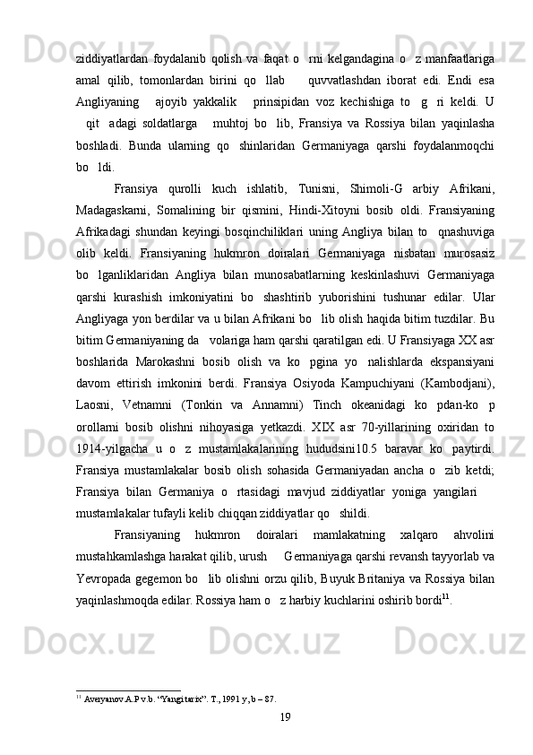 ziddiyatlardan   foydalanib   qolish   va   faqat   o rni   kelgandagina   o z   manfaatlariga 
amal   qilib,   tomonlardan   birini   qo llab     quvvatlashdan   iborat   edi.   Endi   esa	
 
Angliyaning   ajoyib   yakkalik   prinsipidan   voz   kechishiga   to g ri   keldi.   U	
   
qit adagi   soldatlarga   muhtoj   bo lib,   Fransiya   va   Rossiya   bilan   yaqinlasha	
   
boshladi.   Bunda   ularning   qo shinlaridan   Germaniyaga   qarshi   foydalanmoqchi	

bo ldi.	

Fransiya   qurolli   kuch   ishlatib,   Tunisni,   Shimoli-G arbiy   Afrikani,	

Madagaskarni,   Somalining   bir   qismini,   Hindi-Xitoyni   bosib   oldi.   Fransiyaning
Afrikadagi   shundan   keyingi   bosqinchiliklari   uning   Angliya   bilan   to qnashuviga	

olib   keldi.   Fransiyaning   hukmron   doiralari   Germaniyaga   nisbatan   murosasiz
bo lganliklaridan   Angliya   bilan   munosabatlarning   keskinlashuvi   Germaniyaga	

qarshi   kurashish   imkoniyatini   bo shashtirib   yuborishini   tushunar   edilar.   Ular	

Angliyaga yon berdilar va u bilan Afrikani bo lib olish haqida bitim tuzdilar. Bu	

bitim Germaniyaning da volariga ham qarshi qaratilgan edi. U Fransiyaga XX asr	

boshlarida   Marokashni   bosib   olish   va   ko pgina   yo nalishlarda   ekspansiyani	
 
davom   ettirish   imkonini   berdi.   Fransiya   Osiyoda   Kampuchiyani   (Kambodjani),
Laosni,   Vetnamni   (Tonkin   va   Annamni)   Tinch   okeanidagi   ko pdan-ko p	
 
orollarni   bosib   olishni   nihoyasiga   yetkazdi.   XIX   asr   70-yillarining   oxiridan   to
1914-yilgacha   u   o z   mustamlakalarining   hududsini10.5   baravar   ko paytirdi.	
 
Fransiya   mustamlakalar   bosib   olish   sohasida   Germaniyadan   ancha   o zib   ketdi;	

Fransiya   bilan   Germaniya   o rtasidagi   mavjud   ziddiyatlar   yoniga   yangilari  	
 
mustamlakalar tufayli kelib chiqqan ziddiyatlar qo shildi.	

Fransiyaning   hukmron   doiralari   mamlakatning   xalqaro   ahvolini
mustahkamlashga harakat qilib, urush   Germaniyaga qarshi revansh tayyorlab va	

Yevropada gegemon bo lib olishni  orzu qilib, Buyuk Britaniya va Rossiya bilan	

yaqinlashmoqda edilar. Rossiya ham o z harbiy kuchlarini oshirib bordi	
 11
.  
11
 Averyanov.A.P v.b. “Yangi tarix”. T., 1991 y, b – 87. 
19 