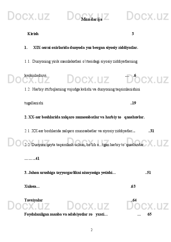 Mundarija
   Kirish 3
1.   XIX-asrni  oxirlarida dunyoda yuz bergan siyosiy ziddiyatlar.
1.1.  Dunyoning yirik mamlakatlari o’rtasidagi siyosiy ziddiyatlarning 
keskinlashuvi  .… .6	
 
1.2.  Harbiy ittifoqlarning vujudga kelishi va dunyoning taqsimlanishini 
tugallanishi ..19	

2. XX-asr boshlarida xalqaro munosabatlar va harbiy to qnashuvlar.	
  
2.1. XX-asr bo shlarida xalqaro munosabatlar va siyosiy ziddiyatlar ... ..	
 31
2.2. Dunyoni qayta taqsimlash uchun, bo’lib o tgan harbiy to’qnashuvlar 	

……...41
3. Jahon urushiga tayyorgarlikni nixoyasiga yetishi… ..51	

Xulosa… .6	
 3
Tavsiyalar  ..64	

Foydalanilgan manba va adabiyotlar ro yxati… …	
   65
2 