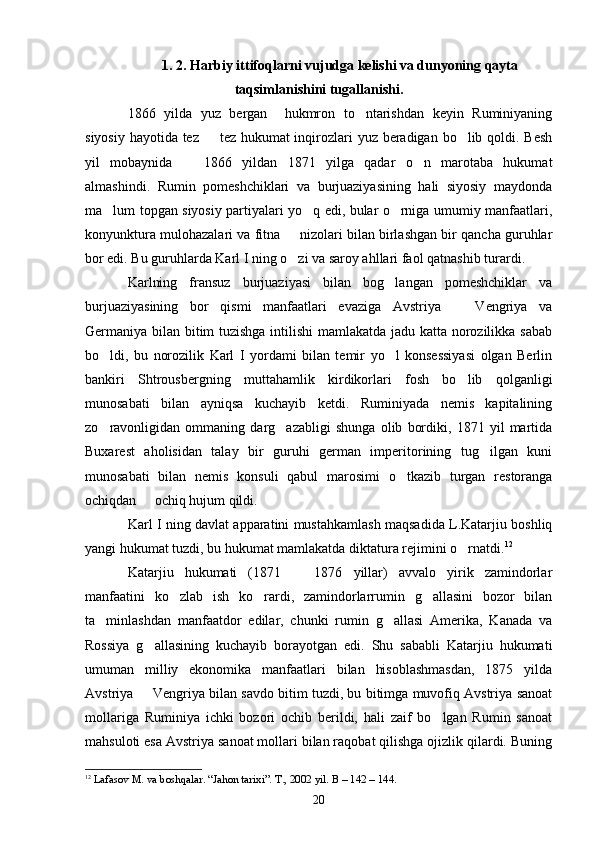 1. 2. Harbiy ittifoqlarni vujudga kelishi va dunyoning qayta
taqsimlanishini tugallanishi.
1866   yilda   yuz   bergan     hukmron   to ntarishdan   keyin   Ruminiyaning
siyosiy hayotida tez   tez hukumat  inqirozlari  yuz beradigan bo lib qoldi. Besh	
 
yil   mobaynida     1866   yildan   1871   yilga   qadar   o n   marotaba   hukumat	
 
almashindi.   Rumin   pomeshchiklari   va   burjuaziyasining   hali   siyosiy   maydonda
ma lum topgan siyosiy partiyalari yo q edi, bular o rniga umumiy manfaatlari,	
  
konyunktura mulohazalari va fitna   nizolari bilan birlashgan bir qancha guruhlar	

bor edi.  Bu guruhlarda Karl I ning o zi va saroy ahllari faol qatnashib turardi
 . 
Karlning   fransuz   burjuaziyasi   bilan   bog langan   pomeshchiklar   va	

burjuaziyasining   bor   qismi   manfaatlari   evaziga   Avstriya     Vengriya   va	

Germaniya bilan bitim tuzishga intilishi mamlakatda jadu katta norozilikka sabab
bo ldi,   bu   norozilik   Karl   I   yordami   bilan   temir   yo l   konsessiyasi   olgan   Berlin	
 
bankiri   Shtrousbergning   muttahamlik   kirdikorlari   fosh   bo lib   qolganligi	

munosabati   bilan   ayniqsa   kuchayib   ketdi.   Ruminiyada   nemis   kapitalining
zo ravonligidan   ommaning   darg azabligi   shunga   olib   bordiki,   1871   yil   martida	
 
Buxarest   aholisidan   talay   bir   guruhi   german   imperitorining   tug ilgan   kuni	

munosabati   bilan   nemis   konsuli   qabul   marosimi   o tkazib   turgan   restoranga	

ochiqdan   ochiq hujum qildi.	

Karl I ning davlat apparatini mustahkamlash maqsadida L.Katarjiu boshliq
yangi hukumat tuzdi, bu hukumat mamlakatda diktatura rejimini o rnatdi.	
 12
Katarjiu   hukumati   (1871     1876   yillar)   avvalo   yirik   zamindorlar	

manfaatini   ko zlab   ish   ko rardi,   zamindorlarrumin   g allasini   bozor   bilan	
  
ta minlashdan   manfaatdor   edilar,   chunki   rumin   g allasi   Amerika,   Kanada   va	
 
Rossiya   g allasining   kuchayib   borayotgan   edi.   Shu   sababli   Katarjiu   hukumati	

umuman   milliy   ekonomika   manfaatlari   bilan   hisoblashmasdan,   1875   yilda
Avstriya   Vengriya bilan savdo bitim tuzdi, bu bitimga muvofiq Avstriya sanoat

mollariga   Ruminiya   ichki   bozori   ochib   berildi,   hali   zaif   bo lgan   Rumin   sanoat	

mahsuloti esa Avstriya sanoat mollari bilan raqobat qilishga ojizlik qilardi. Buning
12
  Lafasov M. va boshqalar. “Jahon tarixi”. T., 2002 yil. В – 142 – 144.
20 