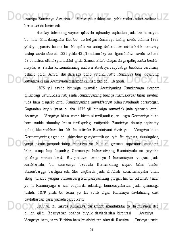 evaziga   Ruminiya   Avstriya     Vengriya   qishloq   xo jalik   mahsulotlari   yetkazib 
berib turishi lozim edi.
Bunday   bitimning   vayron   qiluvchi   iqtisodiy   oqibatlari   juda   tez   namoyon
bo ladi.   Shu   damgacha   faol   bo lib   kelgan   Ruminiya   tashqi   savdo   balansi   1877	
 
yildayoq   passiv   balans   bo lib   qoldi   va   uning   defitsiti   tez   oshib   ketdi:   umumiy	

tashqi  savdo oboroti  1881 yilda 481,3 million ley bo lgani  holda, savdo defitsiti	

68,2 million oltin leyni tashkil qildi. Sanoat ishlab chiqarishiga qattiq zarba berildi:
mayda,   o rtacha   korxonalarning   anchasi   Avstriya   raqobatiga   bardosh   berolmay	

bekilib   qoldi.   Ahvol   shu   darajaga   borib   yetdiki,   hatto   Ruminiya   bug doyining	

kattagina qismi Avstriyada tegirmon qilinadigan bo lib qoldi.	

1875   yil   savdo   bitimiga   muvofiq   Avstriyaning   Ruminiyaga   eksport
qilishdagi  ustunliklari   natijasida   Ruminiyaning  boshqa   mamlakatlar  bilan  savdosi
juda   ham   qisqarib   ketdi.   Ruminiyaning   muvaffaqiyat   bilan   rivojlanib   borayotgan
Gagandan   keyin   (yana   o sha   1875   yil   bitimiga   muvofiq)   juda   qisqarib   ketdi.	

Avstriya    Vengriya  bilan  savdo   bitimini  tuzilganligi,  so ngra  Germaniya  bilan	
 
ham   xudda   shunday   bitim   tuzilganligi   natijasida   Ruminiya   doimiy   iqtisodiy
qoloqlikka   mahkum   bo ldi,   bu   bitimlar   Ruminiyani   Avstriya     Vengriya   bilan	
 
Germaniyaning agrar qo shimchasiga aylantirib qo ydi. Bu siyosat, shuningdek,
 
yangi   rumin   gospodarining   dinastiya   yo li   bilan   german   imperatori   xonadoni	

bilan   aloqa   bog laganligi   Germaniya   hukumatining   Ruminiyada   xo jayinlik	
 
qilishiga   imkon   berdi.   Bu   jihatdan   temir   yo l   konsessiyasi   voqeasi   juda	

xarakterlidir,   bu   konsessiya   bevosita   Bismarkning   siquvi   bilan   bankir
Shtousbergga   berilgan   edi.   Shu   vaqtlarda   juda   shubhali   kombinatsiyalar   bilan
shug ullanib yurgan Shtrousberg kompaniyasining qurgan har  bir  kilometr temir	

yo li   Ruminiyaga   o sha   vaqtlarda   odatdagi   konsessiyalardan   juda   qimmatga	
 
tushdi,   1879   yilda   bu   temir   yo lni   sotib   olgan   Ruminiya   davlatining   chet	

davlatlardan qarzi yanada oshib ketdi.
1877   yil   21   mayda   Ruminiya   parlamenti   mamlakatni   to la   mustaqil   deb	

e lon   qildi.   Rossiyadan   boshqa   buyuk   davlatlardan   birontasi     Avstriya  	
  
Vengriya ham, hatto Turkiya ham bu ahdni tan olmadi. Rossiya   Turkiya urushi	

21 