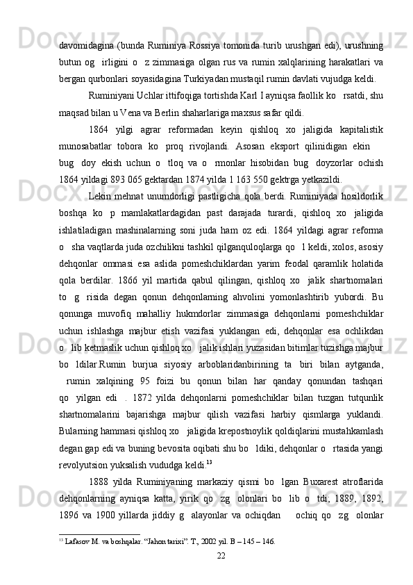 davomidagina (bunda Ruminiya Rossiya tomonida turib urushgan edi), urushning
butun   og irligini   o z   zimmasiga   olgan   rus   va   rumin   xalqlarining   harakatlari   va 
bergan qurbonlari soyasidagina Turkiyadan mustaqil rumin davlati vujudga keldi. 
Ruminiyani Uchlar ittifoqiga tortishda Karl I ayniqsa faollik ko rsatdi, shu	

maqsad bilan u Vena va Berlin shaharlariga maxsus safar qildi.
1864   yilgi   agrar   reformadan   keyin   qishloq   xo jaligida   kapitalistik	

munosabatlar   tobora   ko proq   rivojlandi.   Asosan   eksport   qilinidigan   ekin  	
 
bug doy   ekish   uchun   o tloq   va   o rmonlar   hisobidan   bug doyzorlar   ochish	
   
1864 yildagi 893   065 gektardan 1874 yilda 1   163   550 gektrga yetkazildi.
Lekin   mehnat   unumdorligi   pastligicha   qola   berdi.   Ruminiyada   hosildorlik
boshqa   ko p   mamlakatlardagidan   past   darajada   turardi,   qishloq   xo jaligida	
 
ishlatiladigan   mashinalarning   soni   juda   ham   oz   edi.   1864   yildagi   agrar   reforma
o sha vaqtlarda juda ozchilikni tashkil qilganquloqlarga qo l keldi, xolos, asosiy	
 
dehqonlar   ommasi   esa   aslida   pomeshchiklardan   yarim   feodal   qaramlik   holatida
qola   berdilar.   1866   yil   martida   qabul   qilingan,   qishloq   xo jalik   shartnomalari	

to g risida   degan   qonun   dehqonlarning   ahvolini   yomonlashtirib   yubordi.   Bu	
 
qonunga   muvofiq   mahalliy   hukmdorlar   zimmasiga   dehqonlarni   pomeshchiklar
uchun   ishlashga   majbur   etish   vazifasi   yuklangan   edi,   dehqonlar   esa   ochlikdan
o lib ketmaslik uchun qishloq xo jalik ishlari yuzasidan bitimlar tuzishga majbur
 
bo ldilar.Rumin   burjua   siyosiy   arboblaridanbirining   ta biri   bilan   aytganda,
 
rumin   xalqining   95   foizi   bu   qonun   bilan   har   qanday   qonundan   tashqari	

qo yilgan   edi .   1872   yilda   dehqonlarni   pomeshchiklar   bilan   tuzgan   tutqunlik	
 
shartnomalarini   bajarishga   majbur   qilish   vazifasi   harbiy   qismlarga   yuklandi.
Bularning hammasi qishloq xo jaligida krepostnoylik qoldiqlarini mustahkamlash	

degan gap edi va buning bevosita oqibati shu bo ldiki, dehqonlar o rtasida yangi	
 
revolyutsion yuksalish vududga keldi. 13
1888   yilda   Ruminiyaning   markaziy   qismi   bo lgan   Buxarest   atroflarida	

dehqonlarning   ayniqsa   katta,   yirik   qo zg olonlari   bo lib   o tdi;   1889,   1892,	
   
1896   va   1900   yillarda   jiddiy   g alayonlar   va   ochiqdan     ochiq   qo zg olonlar	
   
13
  Lafasov M. va boshqalar. “Jahon tarixi”. T., 2002 yil. В – 145 – 146.
22 