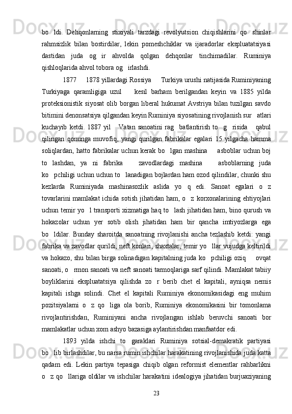 bo ldi.   Dehqonlarning   stixiyali   tarzdagi   revolyutsion   chiqishlarini   qo shinlar 
rahmsizlik   bilan   bostirdilar,   lekin   pomeshchiklar   va   ijaradorlar   ekspluatatsiyasi
dastidan   juda   og ir   ahvolda   qolgan   dehqonlar   tinchimadilar.   Ruminiya	

qishloqlarida ahvol tobora og irlashdi. 	

1877   1878 yillardagi Rossiya   Turkiya urushi natijasida Ruminiyaning	
 
Turkiyaga   qaramligiga   uzul     kesil   barham   berilgandan   keyin   va   1885   yilda	

proteksionistik   siyosat   olib   borgan   liberal   hukumat   Avstriya   bilan   tuzilgan   savdo
bitimini denonsatsiya qilgandan keyin Ruminiya siyosatining rivojlanish sur atlari	

kuchayib   ketdi.   1887   yil   Vatan   sanoatini   rag batlantirish   to g risida   qabul	
    
qilingan   qonunga   muvofiq,   yangi   qurilgan   fabrikalar   egalari   15   yilgacha   hamma
soliqlardan, hatto fabrikalar uchun kerak bo lgan mashina   asboblar uchun boj	
 
to lashdan,   ya ni   fabrika     zavodlardagi   mashina     asboblarning   juda	
   
ko pchiligi uchun uchun to lanadigan bojlardan ham ozod qilindilar, chunki shu
 
kezlarda   Ruminiyada   mashinasozlik   aslida   yo q   edi.   Sanoat   egalari   o z	
 
tovarlarini  mamlakat  ichida sotish  jihatidan ham, o z korxonalarining ehtiyojlari

uchun temir yo l transporti xizmatiga haq to lash jihatidan ham, bino qurush va	
 
hokazolar   uchun   yer   sotib   olish   jihatidan   ham   bir   qancha   imtiyozlarga   ega
bo ldilar.   Bunday   sharoitda   sanoatning   rivojlanishi   ancha   tezlashib   ketdi:   yangi	

fabrika va zavodlar qurildi, neft konlari, shaxtalar, temir yo llar vujudga keltirildi	

va hokazo, shu bilan birga solinadigan kapitalning juda ko pchiligi oziq   ovqat
 
sanoati, o rmon sanoati va neft sanoati tarmoqlariga sarf qilindi. Mamlakat tabiiy	

boyliklarini   ekspluatatsiya   qilishda   zo r   berib   chet   el   kapitali,   ayniqsa   nemis	

kapitali   ishga   solindi.   Chet   el   kapitali   Ruminiya   ekonomikasidagi   eng   muhim
pozitsiyalarni   o z   qo liga   ola   borib,   Ruminiya   ekonomikasini   bir   tomonlama	
 
rivojlantirishdan,   Ruminiyani   ancha   rivojlangan   ishlab   beruvchi   sanoati   bor
mamlakatlar uchun xom ashyo bazasiga aylantirishdan manfaatdor edi.
1893   yilda   ishchi   to garaklari   Ruminiya   sotsial-demakratik   partiyasi	

bo lib birlashdilar, bu narsa rumin ishchilar harakatining rivojlanishida juda katta	

qadam   edi.   Lekin   partiya   tepasiga   chiqib   olgan   reformist   elementlar   rahbarlikni
o z qo llariga oldilar va ishchilar harakatini idealogiya jihatidan burjuaziyaning
 
23 