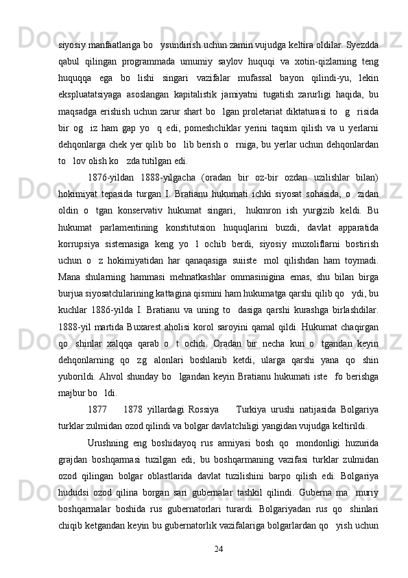 siyosiy manfaatlariga bo ysundirish uchun zamin vujudga keltira oldilar. Syezdda
qabul   qilingan   programmada   umumiy   saylov   huquqi   va   xotin-qizlarning   teng
huquqqa   ega   bo lishi   singari   vazifalar   mufassal   bayon   qilindi-yu,   lekin	

ekspluatatsiyaga   asoslangan   kapitalistik   jamiyatni   tugatish   zarurligi   haqida,   bu
maqsadga   erishish   uchun   zarur   shart   bo lgan  proletariat   diktaturasi   to g risida	
  
bir   og iz   ham   gap   yo q   edi,   pomeshchiklar   yerini   taqsim   qilish   va   u   yerlarni	
 
dehqonlarga chek yer qilib bo lib berish o rniga, bu yerlar uchun dehqonlardan	
 
to lov olish ko zda tutilgan edi.	
 
1876-yildan   1888-yilgacha   (oradan   bir   oz-bir   ozdan   uzilishlar   bilan)
hokimiyat   tepasida   turgan   I.   Bratianu   hukumati   ichki   siyosat   sohasida,   o zidan	

oldin   o tgan   konservativ   hukumat   singari,     hukmron   ish   yurgizib   keldi.   Bu	

hukumat   parlamentining   konstitutsion   huquqlarini   buzdi,   davlat   apparatida
korrupsiya   sistemasiga   keng   yo l   ochib   berdi,   siyosiy   muxoliflarni   bostirish	

uchun   o z   hokimiyatidan   har   qanaqasiga   suiiste mol   qilishdan   ham   toymadi.	
 
Mana   shularning   hammasi   mehnatkashlar   ommasinigina   emas,   shu   bilan   birga
burjua siyosatchilarining kattagina qismini ham hukumatga qarshi qilib qo ydi, bu	

kuchlar   1886-yilda   I.   Bratianu   va   uning   to dasiga   qarshi   kurashga   birlashdilar.	

1888-yil  martida  Buxarest   aholisi  korol   saroyini   qamal   qildi.  Hukumat   chaqirgan
qo shinlar   xalqqa   qarab   o t   ochdi.   Oradan   bir   necha   kun   o tgandan   keyin	
  
dehqonlarning   qo zg alonlari   boshlanib   ketdi,   ularga   qarshi   yana   qo shin	
  
yuborildi.  Ahvol  shunday  bo lgandan  keyin  Bratianu hukumati   iste fo berishga	
 
majbur bo ldi.	

1877     1878   yillardagi   Rossiya     Turkiya   urushi   natijasida   Bolgariya	
 
turklar zulmidan ozod qilindi va bolgar davlatchiligi yangidan vujudga keltirildi. 
Urushning   eng   boshidayoq   rus   armiyasi   bosh   qo mondonligi   huzurida	

grajdan   boshqarmasi   tuzilgan   edi,   bu   boshqarmaning   vazifasi   turklar   zulmidan
ozod   qilingan   bolgar   oblastlarida   davlat   tuzilishini   barpo   qilish   edi.   Bolgariya
hududsi   ozod   qilina   borgan   sari   gubernalar   tashkil   qilindi.   Guberna   ma muriy	

boshqarmalar   boshida   rus   gubernatorlari   turardi.   Bolgariyadan   rus   qo shinlari

chiqib ketgandan keyin bu gubernatorlik vazifalariga bolgarlardan qo yish uchun	

24 
