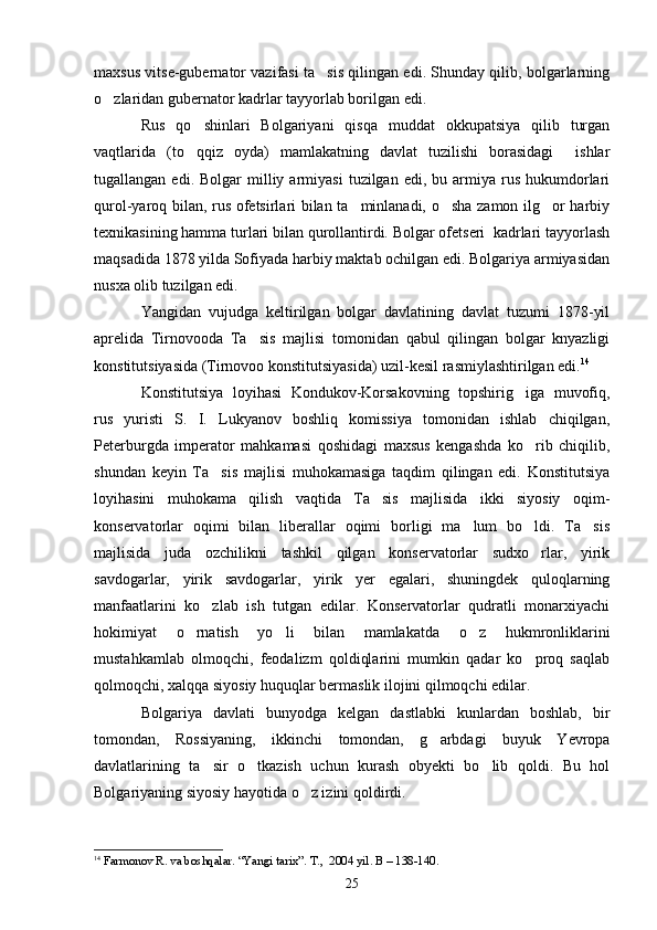 maxsus vitse-gubernator vazifasi ta sis qilingan edi. Shunday qilib, bolgarlarning
o zlaridan gubernator kadrlar tayyorlab borilgan edi.	

Rus   qo shinlari   Bolgariyani   qisqa   muddat   okkupatsiya   qilib   turgan	

vaqtlarida   (to qqiz   oyda)   mamlakatning   davlat   tuzilishi   borasidagi     ishlar

tugallangan  edi.  Bolgar  milliy  armiyasi   tuzilgan  edi,  bu  armiya  rus   hukumdorlari
qurol-yaroq bilan, rus ofetsirlari bilan ta minlanadi, o sha zamon ilg or harbiy	
  
texnikasining hamma turlari bilan qurollantirdi. Bolgar ofetseri  kadrlari tayyorlash
maqsadida 1878 yilda Sofiyada harbiy maktab ochilgan edi. Bolgariya armiyasidan
nusxa olib tuzilgan edi. 
Yangidan   vujudga   keltirilgan   bolgar   davlatining   davlat   tuzumi   1878-yil
aprelida   Tirnovooda   Ta sis   majlisi   tomonidan   qabul   qilingan   bolgar   knyazligi	

konstitutsiyasida (Tirnovoo konstitutsiyasida) uzil-kesil rasmiylashtirilgan edi. 14
Konstitutsiya   loyihasi   Kondukov-Korsakovning   topshirig iga   muvofiq,	

rus   yuristi   S.   I.   Lukyanov   boshliq   komissiya   tomonidan   ishlab   chiqilgan,
Peterburgda   imperator   mahkamasi   qoshidagi   maxsus   kengashda   ko rib   chiqilib,

shundan   keyin   Ta sis   majlisi   muhokamasiga   taqdim   qilingan   edi.   Konstitutsiya	

loyihasini   muhokama   qilish   vaqtida   Ta sis   majlisida   ikki   siyosiy   oqim-	

konservatorlar   oqimi   bilan   liberallar   oqimi   borligi   ma lum   bo ldi.   Ta sis	
  
majlisida   juda   ozchilikni   tashkil   qilgan   konservatorlar   sudxo rlar,   yirik	

savdogarlar,   yirik   savdogarlar,   yirik   yer   egalari,   shuningdek   quloqlarning
manfaatlarini   ko zlab   ish   tutgan   edilar.   Konservatorlar   qudratli   monarxiyachi	

hokimiyat   o rnatish   yo li   bilan   mamlakatda   o z   hukmronliklarini	
  
mustahkamlab   olmoqchi,   feodalizm   qoldiqlarini   mumkin   qadar   ko proq   saqlab	

qolmoqchi, xalqqa siyosiy huquqlar bermaslik ilojini qilmoqchi edilar.
Bolgariya   davlati   bunyodga   kelgan   dastlabki   kunlardan   boshlab,   bir
tomondan,   Rossiyaning,   ikkinchi   tomondan,   g arbdagi   buyuk   Yevropa	

davlatlarining   ta sir   o tkazish   uchun   kurash   obyekti   bo lib   qoldi.   Bu   hol	
  
Bolgariyaning siyosiy hayotida o z izini qoldirdi. 	

14
  Farmonov R. va boshqalar. “Yangi tarix”. T.,  2004 yil. B – 138-140.
25 