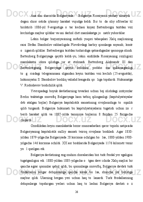 Ana   shu   sharoitda   Bolgariyada:   Bolgariya   Rossiyasiz   yashay   olmaydi 
degan   shior   ostida   ijtimoiy   harakat   vujudga   keldi.   Bir   to da   oliy   ofitserlar   til	

biriktirib   1886-yil   9-avgustiga   o tar   kechasi   knyaz   Battenbergni   taxtdan   voz	

kechishga majbur qildilar va uni darhol chet mamlakatga jo natib yubordilar. 	

Lekin   bolgar   burjuziyasining   nufuzli   yuqori   tabaqalari   Xalq   majlisining
raisi   Stefan   Stambolov   rahbarligida   Plovdivdagi   harbiy   qismlarga   suyanib,   kontr
o zgarish qildilar. Battenbergni taxtdan tushirishga qatnashganlar qamoqqa olindi.	

Battenberg   Bolgariyaga   qaytib   keldi-yu,   lekin   endilikda   Rossiyaning   roziligisiz
mamlakatni   idora   qilishga   jur at   etolmadi.   Battenberg   Aleksandr   III   dan	

Battenbergning   Bolgariyaga   qaytib   kelishini   podsho   ma qullamaganligi	

to g risidagi   telegrammani   olgandan   keyin   taxtdan   voz   kechib   (25-avgustda),	
 
hokimiyatni S. Stambolov boshliq valiahd kengashi qo liga topshirdi. Hukumatga	

V. Rodoslavov boshchilik qildi.
Yevropadagi   buyuk   davlatlarning  tovarlari   uchun   boj   olishdagi   imtiyozlar
Berlin   traktatiga   muvofiq   Bolgariyaga   ham   tatbiq   qilinganligi   (kapitulyatsiyalar
deb   atalgan   bojlar)   Bolgariya   kapitalistik   sanoatining   rivojlanishiga   to sqinlik	

qilib   turgandi.   Bolgariya   hukumati   bu   kapitulyatsiyalarni   tugatish   uchun   zo r	

berib   harakat   qildi   va   1897-yilda   tamojnya   bojlarini   8   foizdan   25   foizgacha
chiqardi.
Ozodlikdan keyin mamlakatda bozor munosabatlari qaror topishi natijasida
Bolgariyaning   kapitalistik   milliy   sanoati   tezroq   rivojlana   boshladi.   Agar   1830-
yildan 1879-yilgacha Bolgariyada 20 korxona ochilgan bo lsa, 1880-yildan 1900-	

yilgacha 146 korxona ochildi. XX asr boshlarida Bolgariyada 1176 kilometr temir
yo l qurilgan edi.	

Bolgariya davlatining eng muhim choralaridan biri turk feodal yer egaligini
tugatganligini edi. 1880-yildan 1885-yilgacha o tgan davr ichida Xalq majlisi bir	

qancha agrar qonunlar qabul qildi, bu qonunlarga muvofiq, Bolgariya davlati turk
feodallarini   bolgar   dehqonlariga   qancha   kerak   bo lsa,   shuncha   yer   berishga	

majbur   qildi.   Ularning   bergan   yeri   uchun   haq   to lanardi.   Turk   feodallarining

dehqonlarga   topshirgan   yerlari   uchun   haq   to lashni   Bolgariya   davlati   o z	
 
26 