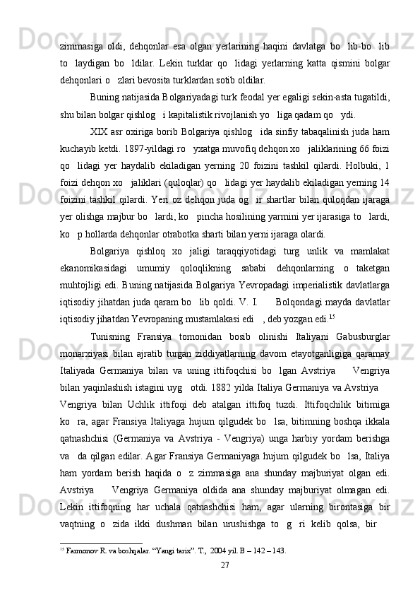 zimmasiga   oldi,   dehqonlar   esa   olgan   yerlarining   haqini   davlatga   bo lib-bo lib 
to laydigan   bo ldilar.   Lekin   turklar   qo lidagi   yerlarning   katta   qismini   bolgar	
  
dehqonlari o zlari bevosita turklardan sotib oldilar.	

Buning natijasida Bolgariyadagi turk feodal yer egaligi sekin-asta tugatildi,
shu bilan bolgar qishlog i kapitalistik rivojlanish yo liga qadam qo ydi.	
  
XIX asr oxiriga borib Bolgariya qishlog ida sinfiy tabaqalinish juda ham	

kuchayib ketdi. 1897-yildagi ro yxatga muvofiq dehqon xo jaliklarining 66 foizi	
 
qo lidagi   yer   haydalib   ekiladigan   yerning   20   foizini   tashkil   qilardi.   Holbuki,   1	

foizi dehqon xo jaliklari (quloqlar) qo lidagi yer haydalib ekiladigan yerning 14	
 
foizini   tashkil   qilardi.   Yeri   oz   dehqon   juda   og ir   shartlar   bilan   quloqdan   ijaraga	

yer olishga majbur bo lardi, ko pincha hosilining yarmini yer ijarasiga to lardi,	
  
ko p hollarda dehqonlar otrabotka sharti bilan yerni ijaraga olardi.	

Bolgariya   qishloq   xo jaligi   taraqqiyotidagi   turg unlik   va   mamlakat	
 
ekanomikasidagi   umumiy   qoloqlikning   sababi   dehqonlarning   o taketgan	

muhtojligi edi. Buning natijasida Bolgariya Yevropadagi imperialistik davlatlarga
iqtisodiy jihatdan juda qaram bo lib qoldi. V. I.      Bolqondagi  mayda davlatlar	
 
iqtisodiy jihatdan Yevropaning mustamlakasi edi , deb yozgan edi.	
 15
Tunisning   Fransiya   tomonidan   bosib   olinishi   Italiyani   Gabusburglar
monarxiyasi   bilan   ajratib   turgan   ziddiyatlarning   davom   etayotganligiga   qaramay
Italiyada   Germaniya   bilan   va   uning   ittifoqchisi   bo lgan   Avstriya     Vengriya	
 
bilan yaqinlashish istagini uyg otdi. 1882 yilda Italiya Germaniya va Avstriya 	
 
Vengriya   bilan   Uchlik   ittifoqi   deb   atalgan   ittifoq   tuzdi.   Ittifoqchilik   bitimiga
ko ra,   agar   Fransiya   Italiyaga   hujum   qilgudek   bo lsa,   bitimning   boshqa   ikkala	
 
qatnashchisi   (Germaniya   va   Avstriya   -   Vengriya)   unga   harbiy   yordam   berishga
va da qilgan edilar. Agar Fransiya Germaniyaga hujum qilgudek bo lsa, Italiya
 
ham   yordam   berish   haqida   o z   zimmasiga   ana   shunday   majburiyat   olgan   edi.	

Avstriya     Vengriya   Germaniya   oldida   ana   shunday   majburiyat   olmagan   edi.	

Lekin   ittifoqning   har   uchala   qatnashchisi   ham,   agar   ularning   birontasiga   bir
vaqtning   o zida   ikki   dushman   bilan   urushishga   to g ri   kelib   qolsa,   bir  
   
15
 Farmonov R. va boshqalar. “Yangi tarix”. T.,  2004 yil. B – 142 – 143.
27 