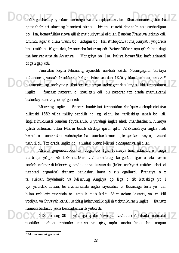 birlariga   harbiy   yordam   berishga   va da   qilgan   edilar.   Shartnomaning   barcha
qatnashchilari   ularning   birontasi   biron     bir   to rtinchi   davlat   bilan   urushadigan
 
bo lsa, betaraflikka rioya qilish majburiyatini oldilar. Bundan Fransiya istisno edi,	

chunki, agar u bilan urush bo ladigan bo lsa, ittifoqchilar majburiyati, yuqorida	
 
ko rsatib o tilganidek, birmuncha kattaroq edi. Betaraflikka rioya qilish haqidagi	
 
majburiyat   amalda   Avstriya     Vengriya   bo lsa,   Italiya   betarafligi   kafolatlanadi	
 
degan gap edi.
Tunisdan   keyin   Misrning   ayanchli   navbati   keldi.   Nomigagina   Turkiya
sultonining   vassali   hisoblanib   kelgan   Misr   ustidan   1876   yildan   boshlab,   xediva 16
hukumatining   moliyaviy   jihatdan   inqirozga   uchraganidan   keyin   ikki   tomonlama
ingliz     fransuz   nazorati   o rnatilgan   edi,   bu   nazorat   tez   orada   mamlakatni	
 
butunlay xonavayron qilgan edi.
Misrning   ingliz     fransuz   bankirlari   tomonidan   shafqatsiz   ekspluatatsiya	

qilinishi   1882   yilda   milliy   ozodlik   qo zg oloni   ko tarilishiga   sabab   bo ldi.	
   
Ingliz   hukumati   bundan   foydalanib,   u   yerdagi   ingliz   aholi   manfaatlarini   himoya
qilish   bahonasi   bilan   Misrni   bosib   olishga   qaror   qildi.   Aleksandriya   ingliz   floti
kemalari   tomonidan   vahshiylarcha   bombardimon   qilingandan   keyin,   desant
tushirildi. Tez orada ingliz qo shinlari butun Misrni okkupatsiya qildilar.	

Misrda   gegemonlikka   da vogar   bo lgan   Fransiya   ham   ikkinchi   o ringa	
  
surib   qo yilgan   edi.   Lekin   u   Misr   davlati   mablag lariga   bo lgan   o zta sirini	
    
saqlab   qolaverdi.Misrning   davlat   qarzi   kassasida   (Misr   moliyasi   ustidan   chet   el
nazorati   organida)   fransuz   bankirlari   katta   o rin   egallardi.   Fransiya   o z	
 
ta siridan   foydalanib   va   Misrning   Angliya   qo liga   o tib   ketishiga   yo l	
   
qo ymaslik   uchun,   bu   mamlakatda   ingliz   siyosatini   o tkazishga   turli   yo llar
  
bilan   uzluksiz   ravishda   to sqinlik   qilib   keldi.   Misr   uchun   kurash,   ya ni   Nil	
 
vodiysi va Suvaysh kanali ustidag hukmronlik qilish uchun kurash ingliz   fransuz	

munosabatlarini juda keskinlashtirib yubordi.
XIX   asrning   80     yillariga   qadar   Yevropa   davlatlari   Afrikada   mahsulot	

punktlari   uchun   omborlar   qurish   va   qirg oqda   uncha   katta   bo lmagan	
 
16
 Misr monarxining unvoni.
28 