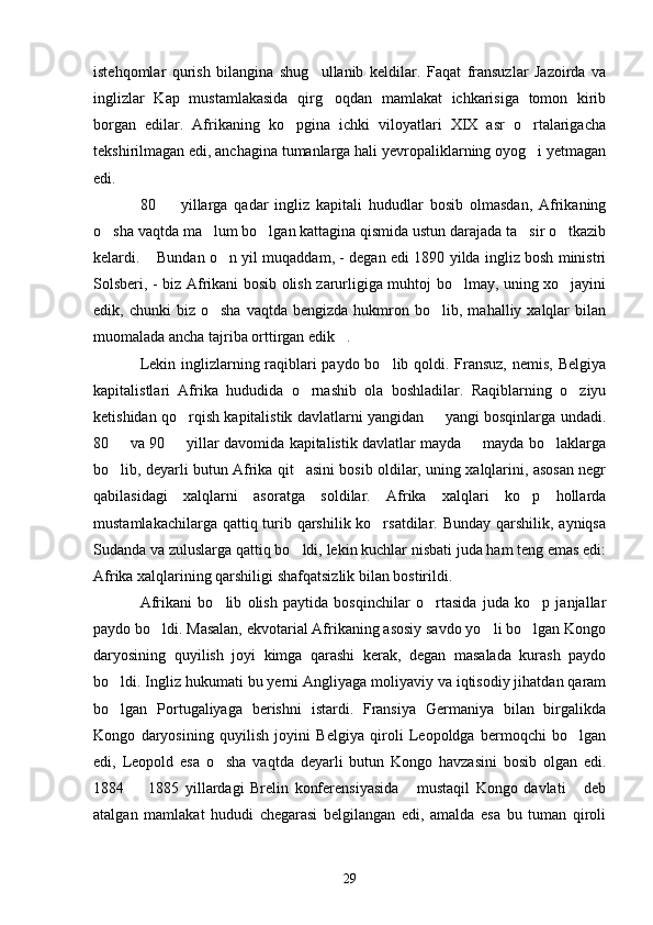 istehqomlar   qurish   bilangina   shug ullanib   keldilar.   Faqat   fransuzlar   Jazoirda   va
inglizlar   Kap   mustamlakasida   qirg oqdan   mamlakat   ichkarisiga   tomon   kirib	

borgan   edilar.   Afrikaning   ko pgina   ichki   viloyatlari   XIX   asr   o rtalarigacha	
 
tekshirilmagan edi, anchagina tumanlarga hali yevropaliklarning oyog i yetmagan	

edi.
80     yillarga   qadar   ingliz   kapitali   hududlar   bosib   olmasdan,   Afrikaning	

o sha vaqtda ma lum bo lgan kattagina qismida ustun darajada ta sir o tkazib	
    
kelardi.  Bundan o n yil muqaddam, - degan edi 1890 yilda ingliz bosh ministri	
 
Solsberi, - biz Afrikani bosib olish zarurligiga muhtoj bo lmay, uning xo jayini	
 
edik,  chunki   biz  o sha   vaqtda  bengizda  hukmron  bo lib,  mahalliy  xalqlar  bilan	
 
muomalada ancha tajriba orttirgan edik .	

Lekin inglizlarning raqiblari  paydo bo lib qoldi. Fransuz,  nemis, Belgiya	

kapitalistlari   Afrika   hududida   o rnashib   ola   boshladilar.   Raqiblarning   o ziyu	
 
ketishidan qo rqish kapitalistik davlatlarni yangidan   yangi bosqinlarga undadi.	
 
80   va 90   yillar davomida kapitalistik davlatlar mayda   mayda bo laklarga	
   
bo lib, deyarli butun Afrika qit asini bosib oldilar, uning xalqlarini, asosan negr
 
qabilasidagi   xalqlarni   asoratga   soldilar.   Afrika   xalqlari   ko p   hollarda	

mustamlakachilarga qattiq turib qarshilik ko rsatdilar. Bunday qarshilik, ayniqsa	

Sudanda va zuluslarga qattiq bo ldi, lekin kuchlar nisbati juda ham teng emas edi:	

Afrika xalqlarining qarshiligi shafqatsizlik bilan bostirildi.
Afrikani   bo lib   olish   paytida   bosqinchilar   o rtasida   juda   ko p   janjallar	
  
paydo bo ldi. Masalan, ekvotarial Afrikaning asosiy savdo yo li bo lgan Kongo	
  
daryosining   quyilish   joyi   kimga   qarashi   kerak,   degan   masalada   kurash   paydo
bo ldi. Ingliz hukumati bu yerni Angliyaga moliyaviy va iqtisodiy jihatdan qaram	

bo lgan   Portugaliyaga   berishni   istardi.   Fransiya   Germaniya   bilan   birgalikda

Kongo   daryosining   quyilish   joyini   Belgiya   qiroli   Leopoldga   bermoqchi   bo lgan	

edi,   Leopold   esa   o sha   vaqtda   deyarli   butun   Kongo   havzasini   bosib   olgan   edi.	

1884     1885   yillardagi   Brelin   konferensiyasida   mustaqil   Kongo   davlati   deb	
  
atalgan   mamlakat   hududi   chegarasi   belgilangan   edi,   amalda   esa   bu   tuman   qiroli
29 