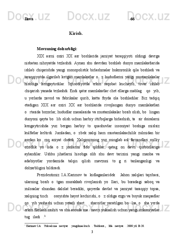Ilova 66
                                             Kirish.
Mavzuning dolzarbligi:
XIX   asrni   oxiri   XX   asr   boshlarida   jamiyat   taraqqiyoti   oldingi   davrga
nisbatan   nihoyatda   tezlashdi.   Aynan   shu   davrdan   boshlab   dunyo   mamlakatlarida
ishlab   chiqarishda   yangi   monopolistik   birlashmalar   hukmronlik   qila   boshladi   va
taraqqiyotda   ilgarilab   ketgan   mamlakatlar   o z   hududlarini   yangi   mustamlakalar	

hisobiga   kengaytirdilar.   Iqtisodiyotda   erkin   raqobat   kuchayib,   tovar   ishlab
chiqarish yanada tezlashdi. Endi qator mamlakatlar chet ellarga mablag  qo yib,	
 
u   yerlarda   zavod   va   fabrikalar   qurib,   katta   foyda   ola   boshladilar.   Biz   tadqiq
etadigan   XIX   asr   oxiri   XX   asr   boshlarida   rivojlangan   dunyo   mamlakatlari
o rtasida bozorlar, hududlar masalasida va mustamlakalar bosib olish, bo lingan	
 
dunyoni  qayta bo lib olish uchun harbiy ittifoqlarga birlashish,  ta sir  doiralarni	
 
kengaytirishda   yuz   bergan   harbiy   to qnashuvlar   insoniyat   boshiga   mislsiz	

kulfatlar   keltirdi.   Jumladan,   o zbek   xalqi   ham   mustamlakachilik   zulmidan   bir	

asrdan   ko roq   aziyat   chekdi.   Xalqimizning   yuz   minglab   asl   farzandlari   milliy	

ozodlik   yo lida   o z   jonlarini   fido   qildilar,   qatag on   davri   qurbonlariga
  
aylandilar.   Ushbu   jihatlarni   hisobga   olib   shu   davr   tarixini   yangi   manba   va
adabiyotlar   yordamida   talqin   qilish   mavzuni   to g ri   tanlanganligi   va	
 
dolzarbligini bildiradi.
Prezidentimiz   I.A.Karimov   ta kidlaganlaridek   Jahon   xalqlari   tajribasi,	
 
ularning   bosib   o tgan   murakkab   rivojlanish   yo llari,   bu   boradagi   saboq   va	
 
xulosalar   shundan   dalolat   beradiki,   qayerda   davlat   va   jamiyat   taraqqiy   topsa,
xalqning tinch   osoyishta hayot kechirishi, o z oldiga ezgu va buyuk maqsadlar	
 
qo yib yashashi  uchun yetarli shart   sharoitlar yaratilgan bo lsa, o sha yerda	
   
erkin fikrlash muhiti va shu asosda ma naviy yuksalish uchun yangi imkoniyatlar	

tug iladi .	
  1
1
  Karimov I.A  Yuksak ma naviyat   yengilmas kuch . Toshkent.,  Ma naviyat . 2008 yil. B-28.	
      
3 