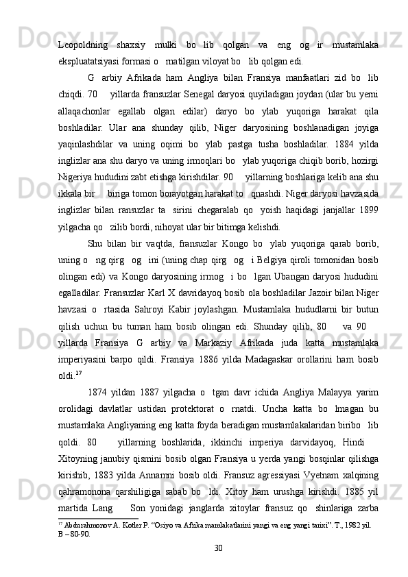 Leopoldning   shaxsiy   mulki   bo lib   qolgan   va   eng   og ir   mustamlaka 
ekspluatatsiyasi formasi o rnatilgan viloyat bo lib qolgan edi.	
 
G arbiy   Afrikada   ham   Angliya   bilan   Fransiya   manfaatlari   zid   bo lib	
 
chiqdi. 70   yillarda fransuzlar Senegal daryosi quyiladigan joydan (ular bu yerni

allaqachonlar   egallab   olgan   edilar)   daryo   bo ylab   yuqoriga   harakat   qila	

boshladilar.   Ular   ana   shunday   qilib,   Niger   daryosining   boshlanadigan   joyiga
yaqinlashdilar   va   uning   oqimi   bo ylab   pastga   tusha   boshladilar.   1884   yilda	

inglizlar ana shu daryo va uning irmoqlari bo ylab yuqoriga chiqib borib, hozirgi	

Nigeriya hududini zabt etishga kirishdilar. 90   yillarning boshlariga kelib ana shu

ikkala bir   biriga tomon borayotgan harakat to qnashdi. Niger daryosi havzasida	
 
inglizlar   bilan   ransuzlar   ta sirini   chegaralab   qo yoish   haqidagi   janjallar   1899	
 
yilgacha qo zilib bordi, nihoyat ular bir bitimga kelishdi.	

Shu   bilan   bir   vaqtda,   fransuzlar   Kongo   bo ylab   yuqoriga   qarab   borib,	

uning o ng qirg og ini (uning chap qirg og i Belgiya qiroli tomonidan bosib	
    
olingan   edi)   va   Kongo   daryosining   irmog i   bo lgan   Ubangan   daryosi   hududini	
 
egalladilar. Fransuzlar Karl X davridayoq bosib ola boshladilar Jazoir bilan Niger
havzasi   o rtasida   Sahroyi   Kabir   joylashgan.   Mustamlaka   hududlarni   bir   butun	

qilish   uchun   bu   tuman   ham   bosib   olingan   edi.   Shunday   qilib,   80     va   90  	
 
yillarda   Fransiya   G arbiy   va   Markaziy   Afrikada   juda   katta   mustamlaka	

imperiyasini   barpo   qildi.   Fransiya   1886   yilda   Madagaskar   orollarini   ham   bosib
oldi. 17
1874   yildan   1887   yilgacha   o tgan   davr   ichida   Angliya   Malayya   yarim	

orolidagi   davlatlar   ustidan   protektorat   o rnatdi.   Uncha   katta   bo lmagan   bu	
 
mustamlaka Angliyaning eng katta foyda beradigan mustamlakalaridan biribo lib	

qoldi.   80     yillarning   boshlarida,   ikkinchi   imperiya   darvidayoq,   Hindi  	
 
Xitoyning   janubiy   qismini   bosib   olgan   Fransiya   u   yerda   yangi   bosqinlar   qilishga
kirishib,   1883   yilda   Annamni   bosib   oldi.   Fransuz   agressiyasi   Vyetnam   xalqining
qahramonona   qarshiligiga   sabab   bo ldi.   Xitoy   ham   urushga   kirishdi.   1885   yil	

martida   Lang     Son   yonidagi   janglarda   xitoylar   fransuz   qo shinlariga   zarba	
 
17
  Abdurahmonov A. Kotler P. “Osiyo va Afrika mamlakatlarini yangi va eng yangi tarixi”. T., 1982 yil. 
B – 80-90.
30 