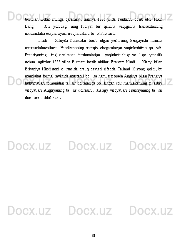 berdilar.   Lekin   shunga   qaramay   Fransiya   1885   yilda   Tonkinni   bosib   oldi,   lekin
Lang     Son   yonidagi   mag lubiyat   bir   qancha   vaqtgacha   fransuzlarning 
mustamlaka ekspansiyasi rivojlanishini to xtatib turdi.	

Hindi     Xitoyda   fransuzlar   bosib   olgan   yerlarning   kengayishi   fransuz	

mustamlakachilarini   Hindistonning   sharqiy   chegaralariga   yaqinlashtirib   qo ydi.	

Fransiyaning   ingliz  saltanati  durdonalariga   yaqinlashishiga  yo l  qo ymaslik	
   
uchun   inglizlar   1885   yilda   Birmani   bosib   oldilar.   Fransuz   Hindi     Xitoyi   bilan	

Britaniya   Hindistoni   o rtasida   oraliq   davlati   sifatida   Tailand   (Siyom)   qoldi,   bu	

mamlakat formal ravishda mustaqil bo lsa ham, tez orada Angliya bilan Fransiya	

hukumatlari   tomonidan   ta sir   doiralariga   bo lingan   edi:   mamlakatning   g arbiy	
  
viloyatlari   Angliyaning   ta sir   doirasini,   Sharqiy   viloyatlari   Fransiyaning   ta sir
 
doirasini tashkil etardi.
31 