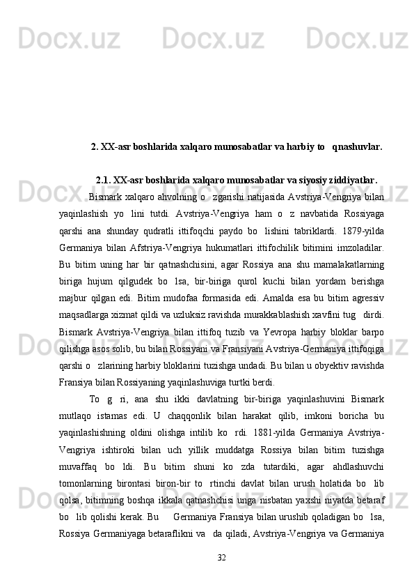 2.   XX-asr boshlarida xalqaro munosabatlar va harbiy to qnashuvlar.
2.1. XX-asr boshlarida xalqaro munosabatlar va siyosiy ziddiyatlar.
Bismark   xalqaro   ahvolning   o zgarishi   natijasida   Avstriya-Vengriya   bilan	

yaqinlashish   yo lini   tutdi.   Avstriya-Vengriya   ham   o z   navbatida   Rossiyaga	
 
qarshi   ana   shunday   qudratli   ittifoqchi   paydo   bo lishini   tabriklardi.   1879-yilda	

Germaniya   bilan   Afstriya-Vengriya   hukumatlari   ittifochilik   bitimini   imzoladilar.
Bu   bitim   uning   har   bir   qatnashchisini,   agar   Rossiya   ana   shu   mamalakatlarning
biriga   hujum   qilgudek   bo lsa,   bir-biriga   qurol   kuchi   bilan   yordam   berishga	

majbur   qilgan   edi.   Bitim   mudofaa   formasida   edi.   Amalda   esa   bu   bitim   agressiv
maqsadlarga xizmat qildi va uzluksiz ravishda murakkablashish xavfini tug dirdi.	

Bismark   Avstriya-Vengriya   bilan   ittifoq   tuzib   va   Yevropa   harbiy   bloklar   barpo
qilishga asos solib, bu bilan Rossiyani va Fransiyani Avstriya-Germaniya ittifoqiga
qarshi o zlarining harbiy bloklarini tuzishga undadi. Bu bilan u obyektiv ravishda	

Fransiya bilan Rossiyaning yaqinlashuviga turtki berdi. 
To g ri,   ana   shu   ikki   davlatning   bir-biriga   yaqinlashuvini   Bismark	
 
mutlaqo   istamas   edi.   U   chaqqonlik   bilan   harakat   qilib,   imkoni   boricha   bu
yaqinlashishning   oldini   olishga   intilib   ko rdi.   1881-yilda   Germaniya   Avstriya-	

Vengriya   ishtiroki   bilan   uch   yillik   muddatga   Rossiya   bilan   bitim   tuzishga
muvaffaq   bo ldi.   Bu   bitim   shuni   ko zda   tutardiki,   agar   ahdlashuvchi	
 
tomonlarning   birontasi   biron-bir   to rtinchi   davlat   bilan   urush   holatida   bo lib	
 
qolsa,   bitimning   boshqa   ikkala   qatnashchisi   unga   nisbatan   yaxshi   niyatda   betaraf
bo lib qolishi kerak. Bu   Germaniya Fransiya bilan urushib qoladigan bo lsa,	
  
Rossiya Germaniyaga betaraflikni va da qiladi, Avstriya-Vengriya va Germaniya	

32 
