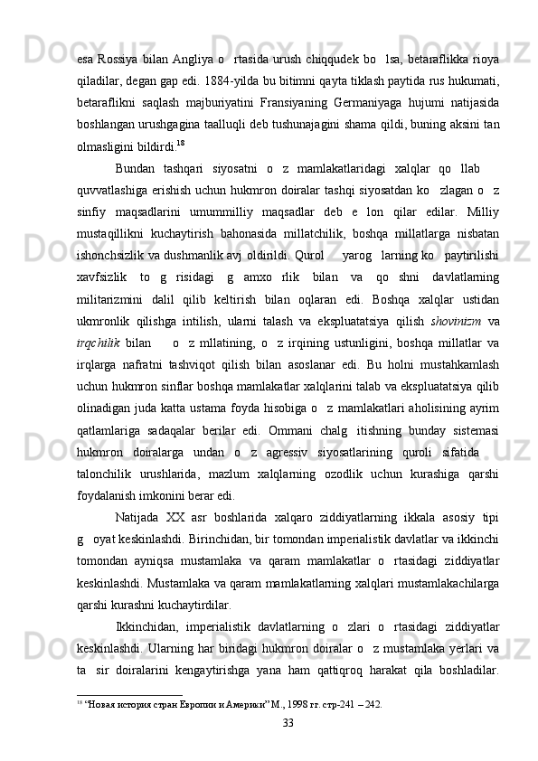 esa   Rossiya   bilan   Angliya   o rtasida   urush   chiqqudek   bo lsa,   betaraflikka   rioya 
qiladilar, degan gap edi. 1884-yilda bu bitimni qayta tiklash paytida rus hukumati,
betaraflikni   saqlash   majburiyatini   Fransiyaning   Germaniyaga   hujumi   natijasida
boshlangan urushgagina taalluqli deb tushunajagini shama qildi, buning aksini tan
olmasligini bildirdi. 18
Bundan   tashqari   siyosatni   o z   mamlakatlaridagi   xalqlar   qo llab  	
  
quvvatlashiga  erishish  uchun hukmron doiralar  tashqi  siyosatdan  ko zlagan o z	
 
sinfiy   maqsadlarini   umummilliy   maqsadlar   deb   e lon   qilar   edilar.   Milliy	

mustaqillikni   kuchaytirish   bahonasida   millatchilik,   boshqa   millatlarga   nisbatan
ishonchsizlik va dushmanlik avj oldirildi. Qurol   yarog larning ko paytirilishi	
  
xavfsizlik   to g risidagi   g amxo rlik   bilan   va   qo shni   davlatlarning	
    
militarizmini   dalil   qilib   keltirish   bilan   oqlaran   edi.   Boshqa   xalqlar   ustidan
ukmronlik   qilishga   intilish,   ularni   talash   va   ekspluatatsiya   qilish   shovinizm   va
irqchilik   bilan     o z   mllatining,   o z   irqining   ustunligini,   boshqa   millatlar   va
  
irqlarga   nafratni   tashviqot   qilish   bilan   asoslanar   edi.   Bu   holni   mustahkamlash
uchun hukmron sinflar boshqa mamlakatlar xalqlarini talab va ekspluatatsiya qilib
olinadigan  juda  katta  ustama   foyda   hisobiga  o z  mamlakatlari   aholisining  ayrim	

qatlamlariga   sadaqalar   berilar   edi.   Ommani   chalg itishning   bunday   sistemasi	

hukmron   doiralarga   undan   o z   agressiv   siyosatlarining   quroli   sifatida  	
 
talonchilik   urushlarida,   mazlum   xalqlarning   ozodlik   uchun   kurashiga   qarshi
foydalanish imkonini berar edi.
Natijada   XX   asr   boshlarida   xalqaro   ziddiyatlarning   ikkala   asosiy   tipi
g oyat keskinlashdi. Birinchidan, bir tomondan imperialistik davlatlar va ikkinchi	

tomondan   ayniqsa   mustamlaka   va   qaram   mamlakatlar   o rtasidagi   ziddiyatlar	

keskinlashdi. Mustamlaka va qaram mamlakatlarning xalqlari mustamlakachilarga
qarshi kurashni kuchaytirdilar.
Ikkinchidan,   imperialistik   davlatlarning   o zlari   o rtasidagi   ziddiyatlar	
 
keskinlashdi.   Ularning   har   biridagi   hukmron   doiralar   o z   mustamlaka   yerlari   va	

ta sir   doiralarini   kengaytirishga   yana   ham   qattiqroq   harakat   qila   boshladilar.	

18
  “Новая история стран Европии и Америки” М., 1998 гг. стр-241 – 242.
33 