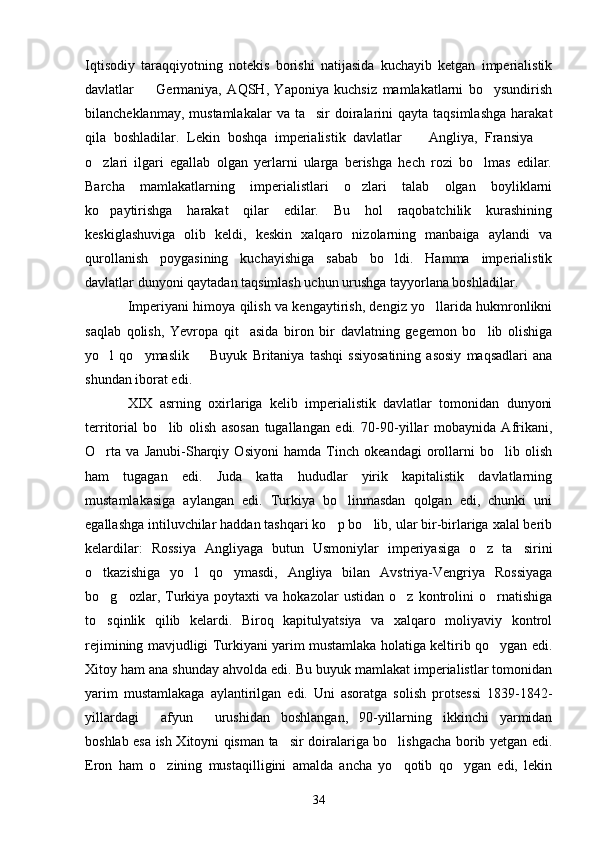 Iqtisodiy   taraqqiyotning   notekis   borishi   natijasida   kuchayib   ketgan   imperialistik
davlatlar     Germaniya,   AQSH,   Yaponiya   kuchsiz   mamlakatlarni   bo ysundirish 
bilancheklanmay,  mustamlakalar   va ta sir   doiralarini   qayta taqsimlashga   harakat	

qila   boshladilar.   Lekin   boshqa   imperialistik   davlatlar     Angliya,   Fransiya  	
 
o zlari   ilgari   egallab   olgan   yerlarni   ularga   berishga   hech   rozi   bo lmas   edilar.	
 
Barcha   mamlakatlarning   imperialistlari   o zlari   talab   olgan   boyliklarni	

ko paytirishga   harakat   qilar   edilar.   Bu   hol   raqobatchilik   kurashining	

keskiglashuviga   olib   keldi,   keskin   xalqaro   nizolarning   manbaiga   aylandi   va
qurollanish   poygasining   kuchayishiga   sabab   bo ldi.   Hamma   imperialistik	

davlatlar dunyoni qaytadan taqsimlash uchun urushga tayyorlana boshladilar.
Imperiyani himoya qilish va kengaytirish, dengiz yo llarida hukmronlikni	

saqlab   qolish,   Yevropa   qit asida   biron   bir   davlatning   gegemon   bo lib   olishiga	
 
yo l   qo ymaslik     Buyuk   Britaniya   tashqi   ssiyosatining   asosiy   maqsadlari   ana	
  
shundan iborat edi.
XIX   asrning   oxirlariga   kelib   imperialistik   davlatlar   tomonidan   dunyoni
territorial   bo lib   olish   asosan   tugallangan   edi.   70-90-yillar   mobaynida   Afrikani,	

O rta   va   Janubi-Sharqiy   Osiyoni   hamda   Tinch   okeandagi   orollarni   bo lib   olish	
 
ham   tugagan   edi.   Juda   katta   hududlar   yirik   kapitalistik   davlatlarning
mustamlakasiga   aylangan   edi.   Turkiya   bo linmasdan   qolgan   edi,   chunki   uni	

egallashga intiluvchilar haddan tashqari ko p bo lib, ular bir-birlariga xalal berib	
 
kelardilar:   Rossiya   Angliyaga   butun   Usmoniylar   imperiyasiga   o z   ta sirini	
 
o tkazishiga   yo l   qo ymasdi,   Angliya   bilan   Avstriya-Vengriya   Rossiyaga	
  
bo g ozlar,  Turkiya   poytaxti   va   hokazolar   ustidan   o z   kontrolini   o rnatishiga
   
to sqinlik   qilib   kelardi.   Biroq   kapitulyatsiya   va   xalqaro   moliyaviy   kontrol

rejimining mavjudligi Turkiyani yarim mustamlaka holatiga keltirib qo ygan edi.	

Xitoy ham ana shunday ahvolda edi. Bu buyuk mamlakat imperialistlar tomonidan
yarim   mustamlakaga   aylantirilgan   edi.   Uni   asoratga   solish   protsessi   1839-1842-
yillardagi   afyun   urushidan   boshlangan,   90-yillarning   ikkinchi   yarmidan	
 
boshlab esa ish Xitoyni qisman ta sir doiralariga bo lishgacha borib yetgan edi.	
 
Eron   ham   o zining   mustaqilligini   amalda   ancha   yo qotib   qo ygan   edi,   lekin	
  
34 