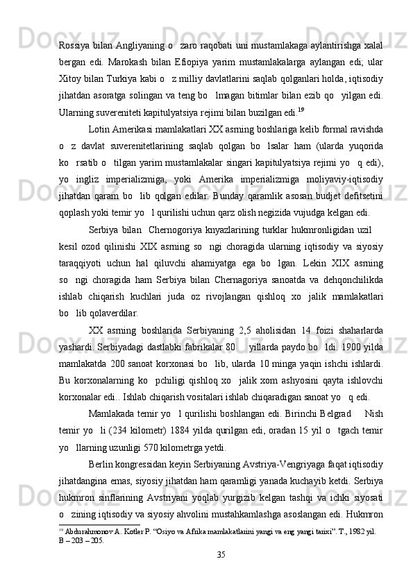 Rossiya  bilan Angliyaning o zaro raqobati uni  mustamlakaga aylantirishga xalal
bergan   edi.   Marokash   bilan   Efiopiya   yarim   mustamlakalarga   aylangan   edi;   ular
Xitoy bilan Turkiya kabi o z milliy davlatlarini saqlab qolganlari holda, iqtisodiy	

jihatdan asoratga solingan va teng bo lmagan bitimlar bilan ezib qo yilgan edi.	
 
Ularning suvereniteti kapitulyatsiya rejimi bilan buzilgan edi. 19
Lotin Amerikasi mamlakatlari XX asrning boshlariga kelib formal ravishda
o z   davlat   suverenitetlarining   saqlab   qolgan   bo lsalar   ham   (ularda   yuqorida	
 
ko rsatib o tilgan yarim  mustamlakalar  singari kapitulyatsiya rejimi yo q edi),
  
yo   ingliz   imperializmiga,   yoki   Amerika   imperializmiga   moliyaviy-iqtisodiy
jihatdan   qaram   bo lib   qolgan   edilar.   Bunday   qaramlik   asosan   budjet   defitsetini	

qoplash yoki temir yo l qurilishi uchun qarz olish negizida vujudga kelgan edi.	

Serbiya   bilan     Chernogoriya   knyazlarining   turklar   hukmronligidan   uzil  	

kesil   ozod   qilinishi   XIX   asrning   so ngi   choragida   ularning   iqtisodiy   va   siyosiy	

taraqqiyoti   uchun   hal   qiluvchi   ahamiyatga   ega   bo lgan.   Lekin   XIX   asrning	

so ngi   choragida   ham   Serbiya   bilan   Chernagoriya   sanoatda   va   dehqonchilikda	

ishlab   chiqarish   kuchlari   juda   oz   rivojlangan   qishloq   xo jalik   mamlakatlari	

bo lib qolaverdilar.	

XX   asrning   boshlarida   Serbiyaning   2,5   aholisidan   14   foizi   shaharlarda
yashardi.   Serbiyadagi dastlabki fabrikalar 80   yillarda paydo bo ldi. 1900 yilda	
 
mamlakatda  200 sanoat  korxonasi  bo lib, ularda  10 minga  yaqin ishchi  ishlardi.	

Bu   korxonalarning   ko pchiligi   qishloq   xo jalik   xom   ashyosini   qayta   ishlovchi	
 
korxonalar edi.. Ishlab chiqarish vositalari ishlab chiqaradigan sanoat yo q edi. 	

Mamlakada temir yo l qurilishi boshlangan edi. Birinchi Belgrad   Nish	
 
temir  yo li  (234 kilometr)  1884 yilda qurilgan edi, oradan 15 yil  o tgach temir	
 
yo llarning uzunligi 570 kilometrga yetdi.	

Berlin kongressidan keyin Serbiyaning Avstriya-Vengriyaga faqat iqtisodiy
jihatdangina emas, siyosiy jihatdan ham qaramligi yanada kuchayib ketdi. Serbiya
hukmron   sinflarining   Avstriyani   yoqlab   yurgizib   kelgan   tashqi   va   ichki   siyosati
o zining iqtisodiy va siyosiy ahvolini mustahkamlashga asoslangan edi. Hukmron

19
  Abdurahmonov A. Kotler P. “Osiyo va Afrika mamlakatlarini yangi va eng yangi tarixi”. T., 1982 yil. 
В – 203 – 205.
35 