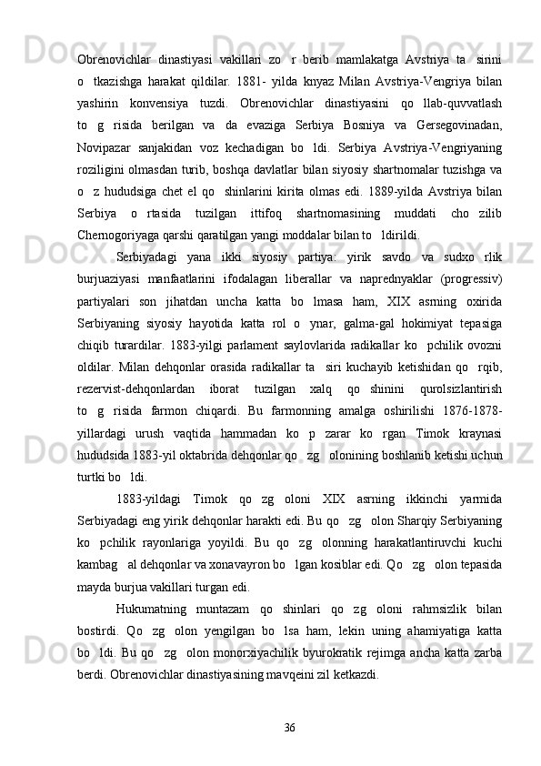 Obrenovichlar   dinastiyasi   vakillari   zo r   berib   mamlakatga   Avstriya   ta sirini 
o tkazishga   harakat   qildilar.   1881-   yilda   knyaz   Milan   Avstriya-Vengriya   bilan	

yashirin   konvensiya   tuzdi.   Obrenovichlar   dinastiyasini   qo llab-quvvatlash	

to g risida   berilgan   va da   evaziga   Serbiya   Bosniya   va   Gersegovinadan,	
  
Novipazar   sanjakidan   voz   kechadigan   bo ldi.   Serbiya   Avstriya-Vengriyaning	

roziligini  olmasdan turib, boshqa davlatlar bilan siyosiy shartnomalar  tuzishga  va
o z   hududsiga   chet   el   qo shinlarini   kirita   olmas   edi.   1889-yilda   Avstriya   bilan	
 
Serbiya   o rtasida   tuzilgan   ittifoq   shartnomasining   muddati   cho zilib	
 
Chernogoriyaga qarshi qaratilgan yangi moddalar bilan to ldirildi.	

Serbiyadagi   yana   ikki   siyosiy   partiya:   yirik   savdo   va   sudxo rlik	

burjuaziyasi   manfaatlarini   ifodalagan   liberallar   va   naprednyaklar   (progressiv)
partiyalari   son   jihatdan   uncha   katta   bo lmasa   ham,   XIX   asrning   oxirida	

Serbiyaning   siyosiy   hayotida   katta   rol   o ynar,   galma-gal   hokimiyat   tepasiga

chiqib   turardilar.   1883-yilgi   parlament   saylovlarida   radikallar   ko pchilik   ovozni	

oldilar.   Milan   dehqonlar   orasida   radikallar   ta siri   kuchayib   ketishidan   qo rqib,	
 
rezervist-dehqonlardan   iborat   tuzilgan   xalq   qo shinini   qurolsizlantirish	

to g risida   farmon   chiqardi.   Bu   farmonning   amalga   oshirilishi   1876-1878-	
 
yillardagi   urush   vaqtida   hammadan   ko p   zarar   ko rgan   Timok   kraynasi	
 
hududsida 1883-yil oktabrida dehqonlar qo zg olonining boshlanib ketishi uchun
 
turtki bo ldi.	

1883-yildagi   Timok   qo zg oloni   XIX   asrning   ikkinchi   yarmida	
 
Serbiyadagi eng yirik dehqonlar harakti edi. Bu qo zg olon Sharqiy Serbiyaning	
 
ko pchilik   rayonlariga   yoyildi.   Bu   qo zg olonning   harakatlantiruvchi   kuchi	
  
kambag al dehqonlar va xonavayron bo lgan kosiblar edi. Qo zg olon tepasida	
   
mayda burjua vakillari turgan edi.
Hukumatning   muntazam   qo shinlari   qo zg oloni   rahmsizlik   bilan	
  
bostirdi.   Qo zg olon   yengilgan   bo lsa   ham,   lekin   uning   ahamiyatiga   katta	
  
bo ldi.   Bu   qo zg olon   monorxiyachilik   byurokratik   rejimga   ancha   katta   zarba	
  
berdi. Obrenovichlar dinastiyasining mavqeini zil ketkazdi.
36 
