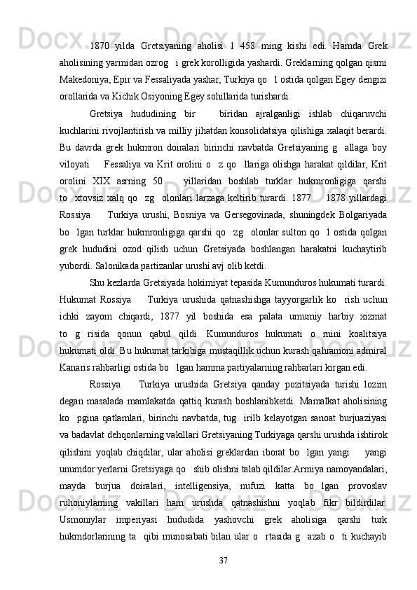 1870   yilda   Gretsiyaning   aholisi   1   458   ming   kishi   edi.   Hamda   Grek
aholisining yarmidan ozrog i grek korolligida yashardi. Greklarning qolgan qismi
Makedoniya, Epir va Fessaliyada yashar, Turkiya qo l ostida qolgan Egey dengizi	

orollarida va Kichik Osiyoning Egey sohillarida turishardi. 
Gretsiya   hududining   bir     biridan   ajralganligi   ishlab   chiqaruvchi	

kuchlarini rivojlantirish va milliy jihatdan konsolidatsiya qilishiga xalaqit berardi.
Bu   davrda   grek   hukmron   doiralari   birinchi   navbatda   Gretsiyaning   g allaga   boy	

viloyati     Fessaliya   va  Krit  orolini   o z  qo llariga   olishga  harakat  qildilar,  Krit	
  
orolini   XIX   asrning   50     yillaridan   boshlab   turklar   hukmronligiga   qarshi	

to xtovsiz  xalq  qo zg olonlari   larzaga  keltirib  turardi.  1877    1878  yillardagi	
   
Rossiya     Turkiya   urushi,   Bosniya   va   Gersegovinada,   shuningdek   Bolgariyada	

bo lgan  turklar  hukmronligiga  qarshi   qo zg olonlar  sulton   qo l   ostida  qolgan	
   
grek   hududini   ozod   qilish   uchun   Gretsiyada   boshlangan   harakatni   kuchaytirib
yubordi. Salonikada partizanlar urushi avj olib ketdi.
Shu kezlarda Gretsiyada hokimiyat tepasida Kumunduros hukumati turardi.
Hukumat   Rossiya     Turkiya   urushida   qatnashishga   tayyorgarlik   ko rish   uchun	
 
ichki   zayom   chiqardi,   1877   yil   boshida   esa   palata   umumiy   harbiy   xizmat
to g risida   qonun   qabul   qildi.   Kumunduros   hukumati   o rnini   koalitsiya	
  
hukumati oldi. Bu hukumat tarkibiga mustaqillik uchun kurash qahramoni admiral
Kanaris rahbarligi ostida bo lgan hamma partiyalarning rahbarlari kirgan edi.	

Rossiya     Turkiya   urushida   Gretsiya   qanday   pozitsiyada   turishi   lozim	

degan   masalada   mamlakatda   qattiq   kurash   boshlanibketdi.   Mamalkat   aholisining
ko pgina  qatlamlari,   birinchi   navbatda,  tug irilb  kelayotgan   sanoat   burjuaziyasi	
 
va badavlat dehqonlarning vakillari Gretsiyaning Turkiyaga qarshi urushda ishtirok
qilishini   yoqlab   chiqdilar,   ular   aholisi   greklardan   iborat   bo lgan   yangi     yangi	
 
unumdor yerlarni Gretsiyaga qo shib olishni talab qildilar.Armiya namoyandalari,	

mayda   burjua   doiralari,   intelligensiya,   nufuzi   katta   bo lgan   provoslav	

ruhoniylarning   vakillari   ham   urushda   qatnashishni   yoqlab   fikr   bildirdilar.
Usmoniylar   imperiyasi   hududida   yashovchi   grek   aholisiga   qarshi   turk
hukmdorlarining ta qibi  munosabati  bilan ular  o rtasida  g azab  o ti  kuchayib	
   
37 