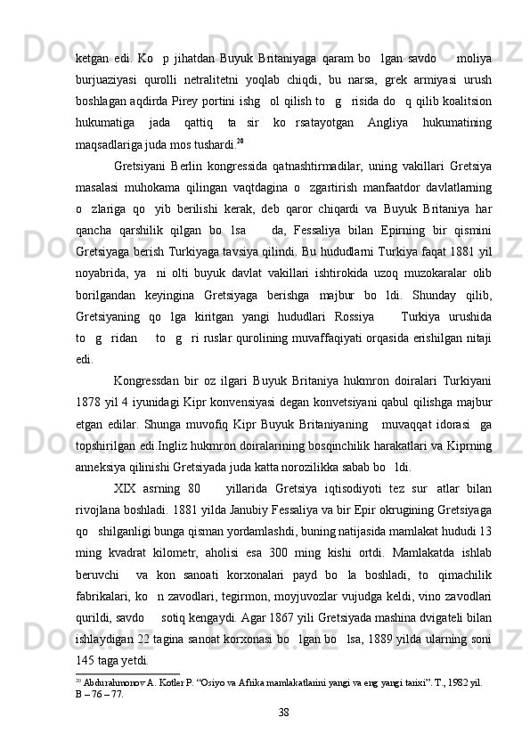 ketgan   edi.   Ko p   jihatdan   Buyuk   Britaniyaga   qaram   bo lgan   savdo     moliya  
burjuaziyasi   qurolli   netralitetni   yoqlab   chiqdi,   bu   narsa,   grek   armiyasi   urush
boshlagan aqdirda Pirey portini ishg ol qilish to g risida do q qilib koalitsion	
   
hukumatiga   jada   qattiq   ta sir   ko rsatayotgan   Angliya   hukumatining	
 
maqsadlariga juda mos tushardi. 20
Gretsiyani   Berlin   kongressida   qatnashtirmadilar,   uning   vakillari   Gretsiya
masalasi   muhokama   qilingan   vaqtdagina   o zgartirish   manfaatdor   davlatlarning	

o zlariga   qo yib   berilishi   kerak,   deb   qaror   chiqardi   va   Buyuk   Britaniya   har	
 
qancha   qarshilik   qilgan   bo lsa     da,   Fessaliya   bilan   Epirning   bir   qismini	
 
Gretsiyaga berish Turkiyaga tavsiya qilindi. Bu hududlarni Turkiya faqat 1881 yil
noyabrida,   ya ni   olti   buyuk   davlat   vakillari   ishtirokida   uzoq   muzokaralar   olib	

borilgandan   keyingina   Gretsiyaga   berishga   majbur   bo ldi.   Shunday   qilib,	

Gretsiyaning   qo lga   kiritgan   yangi   hududlari   Rossiya     Turkiya   urushida	
 
to g ridan   to g ri ruslar  qurolining muvaffaqiyati  orqasida erishilgan nitaji	
    
edi.
Kongressdan   bir   oz   ilgari   Buyuk   Britaniya   hukmron   doiralari   Turkiyani
1878 yil 4 iyunidagi Kipr konvensiyasi  degan konvetsiyani qabul qilishga majbur
etgan   edilar.   Shunga   muvofiq   Kipr   Buyuk   Britaniyaning   muvaqqat   idorasi ga	
 
topshirilgan edi.Ingliz hukmron doiralarining bosqinchilik harakatlari va Kiprning
anneksiya qilinishi Gretsiyada juda katta norozilikka sabab bo ldi.	

XIX   asrning   80     yillarida   Gretsiya   iqtisodiyoti   tez   sur atlar   bilan	
 
rivojlana boshladi. 1881 yilda Janubiy Fessaliya va bir Epir okrugining Gretsiyaga
qo shilganligi bunga qisman yordamlashdi, buning natijasida mamlakat hududi 13	

ming   kvadrat   kilometr,   aholisi   esa   300   ming   kishi   ortdi.   Mamlakatda   ishlab
beruvchi     va   kon   sanoati   korxonalari   payd   bo la   boshladi,   to qimachilik	
 
fabrikalari, ko n  zavodlari, tegirmon, moyjuvozlar  vujudga  keldi, vino  zavodlari	

qurildi, savdo   sotiq kengaydi. Agar 1867 yili Gretsiyada mashina dvigateli bilan

ishlaydigan 22 tagina sanoat korxonasi bo lgan bo lsa, 1889 yilda ularning soni	
 
145 taga yetdi.
20
  Abdurahmonov A. Kotler P. “Osiyo va Afrika mamlakatlarini yangi va eng yangi tarixi”. T., 1982 yil. 
В – 76 – 77. 
38 