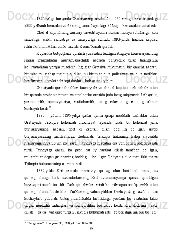 1890   yilga   borganda   Gretsiyaning   savdo   floti   250   ming   tonna   hajmdagi
5800 yelkanli kemadan va 43 ming tonna hajmdagi 86 bug  kemasidan iborat edi.
Chet el kapitalining xususiy investitsiyalari  asosan  moliya sohalariga, kon
sanoatiga,   elektr   sanoatiga   va   transportga   solindi,   1893-yilda   fransuz   kapitali
ishtiroki bilan Afina banki tuzildi, Korinf kanali qurildi.
Kopaidda botqoqlarni quritish yuzasidan tuzilgan Angliya konsessiyasining
ishlari   mamlakatni   mustamlakachilik   asosida   behayolik   bilan   talanganini
ko rsatadigan   yorqin   misoldir.   Inglizlar   Gretsiya   hukumatini   bir   qancha   asoratli	

bitimlar   to zishga   majbur   qildilar,   bu   bitimlar   o z   politsiyasi   va   o z   tartiblari	
  
bor firmani  davlat ichidagi davlat  holiga qo ydilar.
  
Gretsiyada qurilish ishlari kuchayishi  va chet el kapitali oqib kelishi  bilan
bir qatorda savdo xodimlari va amaldorlar orasida juda keng miqiyosda firibgarlik,
poraxo rlik,   spekulyatsiya,   muttahamlik,   to g ridan-to g ri   o g irliklar	
      
kuchayib ketdi. 21
1882   -   yildan   1895-yilga   qadar   ayrim   qisqa   muddatli   uzilishlar   bilan
Gretsiyada   Trikupis   hukumati   hokimiyat   tepasida   turdi,   bu   hukumat   yirik
burjuaziyaning,   asosan,   chet   el   kapitali   bilan   bog liq   bo lgan   savdo	
 
burjuaziyasining   manfaatlarini   ifodalardi.   Trikupis   hukumati   tashqi   siyosatda
Fransiyaga suyanib ish ko rardi. Turkiyaga nisbatan esa yon berish pozitsiyasida	

turdi.   Turkiyaga   qarshi   ko proq   qat iy   harakat   qilish   tarafdori   bo lgan,	
  
millatchilar  degan   gruppaning  boshlig i   bo lgan   Deliyanis  hukumati  ikki  marta	
 
Trikupis hukumatining o rnini oldi.	

1889-yilda   Krit   orolida   ommaviy   qo zg olon   boshlanib   ketdi,   bu	
 
qo zg olonga   turk   hukmdorlarining   Krit   avtonomiyasiga   qarshi   qaratilgan	
 
buyruqlari sabab bo ldi. Turk qo shinlari misli ko rilmagan shafqatsizlik bilan	
  
qo zg olonni   bostirdilar.   Turklarning   vahshiyliklari   Gretsiyada   g azab   o tini	
   
kuchaytirib   yubordi,   butun   mamlakatda   kritliklarga   yordam   ko rsatishni   talab	

qilgan   norozilik   mitinglari   va   namoyishlari   boshlanib   ketdi.   Krit   aholisini   sabr	

qilish  ga da vat qilib turgan Trikupis hukumati iste fo berishga majbur bo ldi.	
   
21
 “Yangi tarix”. III – qism. T., 1968 yil. В – 380 – 386.
39 