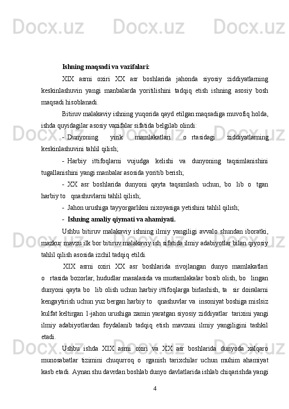 Ishning maqsadi va vazifalari:
XIX   asrni   oxiri   XX   asr   boshlarida   jahonda   siyosiy   ziddiyatlarning
keskinlashuvin   yangi   manbalarda   yoritilishini   tadqiq   etish   ishning   asosiy   bosh
maqsadi   hisoblanadi.
Bitiruv malakaviy ishning yuqorida qayd etilgan maqsadiga muvofiq holda,
ishda quyidagilar asosiy vazifalar sifatida belgilab olindi:
- Dunyoning   yirik   mamlakatlari   o rtasidagi   ziddiyatlarning
keskinlashuvini tahlil qilish;
- Harbiy   ittifoqlarni   vujudga   kelishi   va   dunyoning   taqsimlanishini
tugallanishini yangi manbalar asosida yoritib berish;
- XX   asr   boshlarida   dunyoni   qayta   taqsimlash   uchun,   bo lib   o tgan	
 
harbiy to qnashuvlarni tahlil qilish;	

- Jahon urushiga tayyorgarlikni nixoyasiga yetishini tahlil qilish;
- Ishning amaliy qiymati va ahamiyati.
Ushbu   bitiruv   malakaviy   ishning   ilmiy   yangiligi   avvalo   shundan   iboratki,
mazkur mavzu ilk bor bitiruv malakaviy ish sifatida ilmiy adabiyotlar bilan qiyosiy
tahlil qilish asosida izchil tadqiq etildi.
XIX   asrni   oxiri   XX   asr   boshlarida   rivojlangan   dunyo   mamlakatlari
o rtasida bozorlar, hududlar masalasida va mustamlakalar bosib olish, bo lingan	
 
dunyoni  qayta bo lib olish uchun harbiy ittifoqlarga birlashish,  ta sir  doiralarni	
 
kengaytirish uchun yuz bergan harbiy to qnashuvlar va  insoniyat boshiga mislsiz	

kulfat keltirgan 1-jahon urushiga zamin yaratgan siyosiy ziddiyatlar   tarixini yangi
ilmiy   adabiyotlardan   foydalanib   tadqiq   etish   mavzuni   ilmiy   yangiligini   tashkil
etadi.
Ushbu   ishda   XIX   asrni   oxiri   va   XX   asr   boshlarida   dunyoda   xalqaro
munosabatlar   tizimini   chuqurroq   o rganish   tarixchilar   uchun   muhim   ahamiyat	

kasb etadi. Aynan shu davrdan boshlab dunyo davlatlarida ishlab chiqarishda yangi
4 