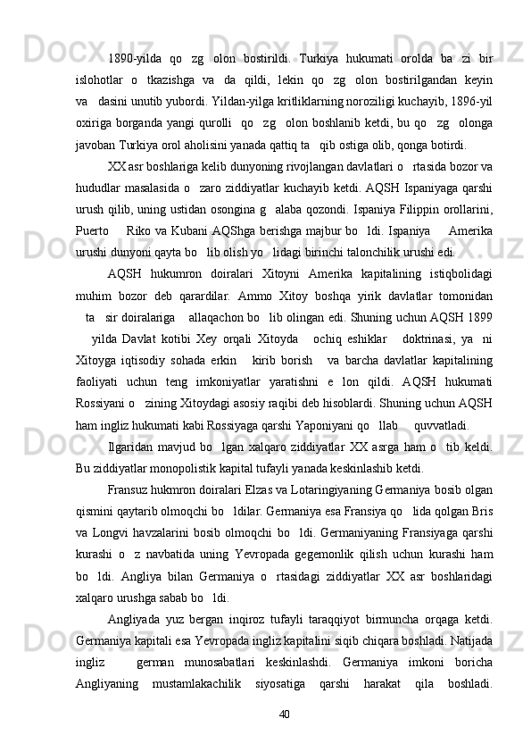 1890-yilda   qo zg olon   bostirildi.   Turkiya   hukumati   orolda   ba zi   bir  
islohotlar   o tkazishga   va da   qildi,   lekin   qo zg olon   bostirilgandan   keyin	
   
va dasini unutib yubordi. Yildan-yilga kritliklarning noroziligi kuchayib, 1896-yil	

oxiriga  borganda  yangi  qurolli     qo zg olon  boshlanib  ketdi,  bu  qo zg olonga	
   
javoban Turkiya orol aholisini yanada qattiq ta qib ostiga olib, qonga botirdi.	

XX asr boshlariga kelib dunyoning rivojlangan davlatlari o rtasida bozor va	

hududlar  masalasida  o zaro ziddiyatlar kuchayib ketdi. AQSH Ispaniyaga qarshi	

urush qilib, uning ustidan osongina g alaba qozondi. Ispaniya Filippin orollarini,	

Puerto   Riko va Kubani AQShga berishga majbur bo ldi. Ispaniya   Amerika	
  
urushi dunyoni qayta bo lib olish yo lidagi birinchi talonchilik urushi edi.	
 
AQSH   hukumron   doiralari   Xitoyni   Amerika   kapitalining   istiqbolidagi
muhim   bozor   deb   qarardilar.   Ammo   Xitoy   boshqa   yirik   davlatlar   tomonidan
ta sir doiralariga  allaqachon bo lib olingan edi. Shuning uchun AQSH 1899	
   
  yilda   Davlat   kotibi   Xey   orqali   Xitoyda   ochiq   eshiklar   doktrinasi,   ya ni
   
Xitoyga   iqtisodiy   sohada   erkin   kirib   borish   va   barcha   davlatlar   kapitalining	
 
faoliyati   uchun   teng   imkoniyatlar   yaratishni   e lon   qildi.   AQSH   hukumati	

Rossiyani o zining Xitoydagi asosiy raqibi deb hisoblardi. Shuning uchun AQSH	

ham ingliz hukumati kabi Rossiyaga qarshi Yaponiyani qo llab   quvvatladi.	
 
Ilgaridan   mavjud   bo lgan   xalqaro   ziddiyatlar   XX   asrga   ham   o tib   keldi.	
 
Bu ziddiyatlar monopolistik kapital tufayli yanada keskinlashib ketdi.
Fransuz hukmron doiralari Elzas va Lotaringiyaning Germaniya bosib olgan
qismini qaytarib olmoqchi bo ldilar. Germaniya esa Fransiya qo lida qolgan Bris	
 
va   Longvi   havzalarini   bosib   olmoqchi   bo ldi.   Germaniyaning   Fransiyaga   qarshi	

kurashi   o z   navbatida   uning   Yevropada   gegemonlik   qilish   uchun   kurashi   ham	

bo ldi.   Angliya   bilan   Germaniya   o rtasidagi   ziddiyatlar   XX   asr   boshlaridagi	
 
xalqaro urushga sabab bo ldi.	

Angliyada   yuz   bergan   inqiroz   tufayli   taraqqiyot   birmuncha   orqaga   ketdi.
Germaniya kapitali esa Yevropada ingliz kapitalini siqib chiqara boshladi. Natijada
ingliz     german   munosabatlari   keskinlashdi.   Germaniya   imkoni   boricha	

Angliyaning   mustamlakachilik   siyosatiga   qarshi   harakat   qila   boshladi.
40 