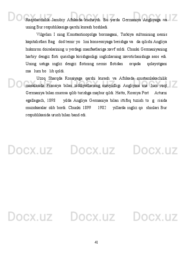 Raqobatchilik   Janubiy   Afrikada   kuchaydi.   Bu   yerda   Germaniya   Angliyaga   va
uning Bur respublikasiga qarshi kurash boshladi.
Vilgelim   I   ning   Konstantinopolga   bormagani,   Turkiya   sultonining   nemis
kapitalistlari Bag dod temir yo lini konsessiyaga berishga va da qilishi Angliya  
hukmron doiralarining u yerdagi manfaatlariga xavf soldi. Chunki Germaniyaning
harbiy   dengiz   floti   qurishga   kirishganligi   inglizlarning   xavotirlanishiga   asos   edi.
Uning   ustiga   ingliz   dengiz   flotining   nemis   flotidan   orqada   qolayotgani	
 
ma lum bo lib qoldi.	
 
Uzoq   Sharqda   Rossiyaga   qarshi   kurash   va   Afrikada   mustamlakachilik
masalasida   Fransiya   bilan   ziddiyatlarning   mavjudligi   Angliyani   ma lum   vaqt	

Germaniya bilan murosa qilib turishga majbur qildi. Hatto, Rossiya Port   Arturni

egallagach,   1898     yilda   Angliya   Germaniya   bilan   ittifoq   tuzish   to g risida	
  
muzokaralar   olib   bordi.   Chunki   1899     1902     yillarda   ingliz   qo shinlari   Bur	
  
respublikasida urush bilan band edi.
41 