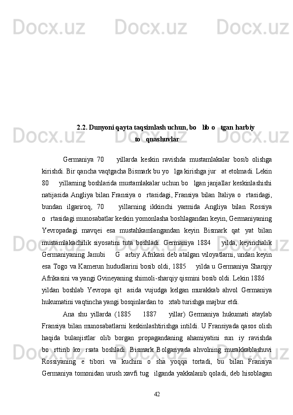 2.2. Dunyoni qayta taqsimlash uchun, bo lib o tgan harbiy 
to qnashuvlar	

Germaniya   70     yillarda   keskin   ravishda   mustamlakalar   bosib   olishga	

kirishdi. Bir qancha vaqtgacha Bismark bu yo lga kirishga jur at etolmadi. Lekin	
 
80   yillarning boshlarida mustamlakalar  uchun bo lgan janjallar keskinlashishi	
 
natijasida   Angliya   bilan   Fransiya   o rtasidagi,   Fransiya   bilan   Italiya   o rtasidagi,	
 
bundan   ilgariroq,   70     yillarning   ikkinchi   yarmida   Angliya   bilan   Rossiya	

o rtasidagi munosabatlar keskin yomonlasha boshlagandan keyin, Germaniyaning	

Yevropadagi   mavqei   esa   mustahkamlangandan   keyin   Bismark   qat yat   bilan	

mustamlakachilik   siyosatini   tuta   boshladi.   Germaniya   1884     yilda,   keyinchalik	

Germaniyaning Janubi    G arbiy Afrikasi  deb atalgan viloyatlarni, undan keyin	
 
esa Togo va Kamerun hududlarini bosib oldi, 1885   yilda u Germaniya Sharqiy	

Afrikasini va yangi Gvineyaning shimoli-sharqiy qismini bosib oldi. Lekin 1886 	

yildan   boshlab   Yevropa   qit asida   vujudga   kelgan   murakkab   ahvol   Germaniya	

hukumatini vaqtincha yangi bosqinlardan to xtab turishga majbur etdi.	

Ana   shu   yillarda   (1885     1887     yillar)   Germaniya   hukumati   ataylab	
 
Fransiya bilan munosabatlarni keskinlashtirishga intildi. U Fransiyada qasos olish
haqida   bulanjistlar   olib   borgan   propagandaning   ahamiyatini   sun iy   ravishda	

bo rttirib   ko rsata   boshladi.   Bismark   Bolgariyada   ahvolning   murakkablashuvi	
 
Rossiyaning   e tibori   va   kuchini   o sha   yoqqa   tortadi,   bu   bilan   Fransiya	
 
Germaniya tomonidan urush xavfi tug ilganda yakkalanib qoladi, deb hisoblagan	

42 