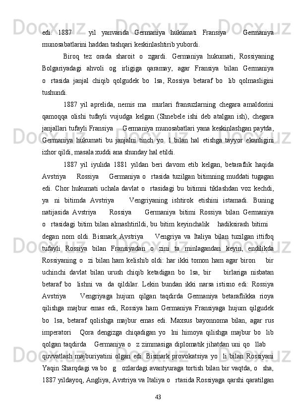 edi.   1887     yil   yanvarida   Germaniya   hukumati   Fransiya     Germaniya 
munosabatlarini haddan tashqari keskinlashtirib yubordi.
Biroq   tez   orada   sharoit   o zgardi.   Germaniya   hukumati,   Rossiyaning	

Bolgariyadagi   ahvoli   og irligiga   qaramay,   agar   Fransiya   bilan   Germaniya	

o rtasida   janjal   chiqib   qolgudek   bo lsa,   Rossiya   betaraf   bo lib   qolmasligini	
  
tushundi.
1887   yil   aprelida,   nemis   ma murlari   fransuzlarning   chegara   amaldorini	

qamoqqa   olishi   tufayli   vujudga   kelgan   (Shnebele   ishi   deb   atalgan   ish),   chegara
janjallari tufayli Fransiya   Germaniya munosabatlari yana keskinlashgan paytda,	

Germaniya   hukumati   bu   janjalni   tinch   yo l   bilan   hal   etishga   tayyor   ekanligini	

izhor qildi, masala xuddi ana shunday hal etildi.
1887   yil   iyulida   1881   yildan   beri   davom   etib   kelgan,   betaraflik   haqida
Avstriya    Rossiya    Germaniya  o rtasida   tuzilgan  bitimning  muddati  tugagan	
  
edi.   Chor   hukumati   uchala   davlat   o rtasidagi   bu   bitimni   tiklashdan   voz   kechdi,	

ya ni   bitimda   Avstriya     Vengriyaning   ishtirok   etishini   istamadi.   Buning	
 
natijasida   Avstriya     Rossiya     Germaniya   bitimi   Rossiya   bilan   Germaniya	
 
o rtasidagi   bitim   bilan   almashtirildi,   bu   bitim   keyinchalik   hadiksirash   bitimi	
  
degan   nom   oldi.   Bismark   Avstriya     Vengriya   va   Italiya   bilan   tuzilgan   ittifoq	

tufayli   Rossiya   bilan   Fransiyadan   o zini   ta minlagandan   keyin,   endilikda	
 
Rossiyaning   o zi   bilan   ham   kelishib   oldi:   har   ikki   tomon   ham   agar   biron     bir	
 
uchinchi   davlat   bilan   urush   chiqib   ketadigan   bo lsa,   bir     birlariga   nisbatan	
 
betaraf   bo lishni   va da   qildilar.   Lekin   bundan   ikki   narsa   istisno   edi:   Rossiya	
 
Avstriya     Vengriyaga   hujum   qilgan   taqdirda   Germaniya   betaraflikka   rioya

qilishga   majbur   emas   edi,   Rossiya   ham   Germaniya   Fransiyaga   hujum   qilgudek
bo lsa,   betaraf   qolishga   majbur   emas   edi.   Maxsus   bayonnoma   bilan,   agar   rus	

imperatori   Qora   dengizga   chiqadigan   yo lni   himoya   qilishga   majbur   bo lib	
  
qolgan taqdirda  Germaniya  o z zimmasiga diplomatik jihatdan uni  qo llab 	
   
quvvatlash   majburiyatini   olgan   edi.   Bismark   provokatsiya   yo li   bilan   Rossiyani	

Yaqin Sharqdagi va bo g ozlardagi avantyuraga tortish bilan bir vaqtda, o sha,	
  
1887 yildayoq, Angliya, Avstriya va Italiya o rtasida Rossiyaga qarshi qaratilgan	

43 