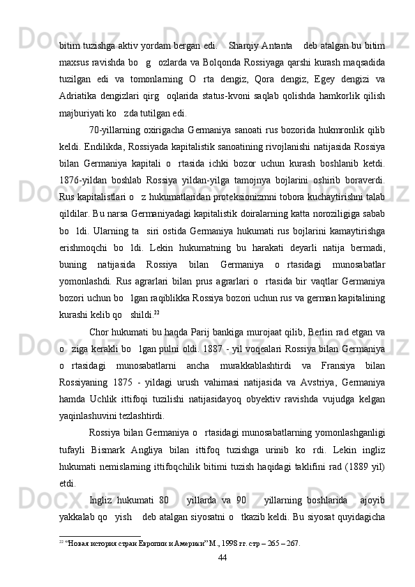 bitim tuzishga aktiv yordam bergan edi.  Sharqiy Antanta  deb atalgan bu bitim 
maxsus ravishda bo g ozlarda va Bolqonda Rossiyaga qarshi kurash maqsadida	
 
tuzilgan   edi   va   tomonlarning   O rta   dengiz,   Qora   dengiz,   Egey   dengizi   va	

Adriatika   dengizlari   qirg oqlarida   status-kvoni   saqlab   qolishda   hamkorlik   qilish	

majburiyati ko zda tutilgan edi.	

70-yillarning oxirigacha Germaniya sanoati  rus bozorida hukmronlik qilib
keldi. Endilikda, Rossiyada kapitalistik sanoatining rivojlanishi natijasida Rossiya
bilan   Germaniya   kapitali   o rtasida   ichki   bozor   uchun   kurash   boshlanib   ketdi.	

1876-yildan   boshlab   Rossiya   yildan-yilga   tamojnya   bojlarini   oshirib   boraverdi.
Rus kapitalistlari o z hukumatlaridan proteksionizmni tobora kuchaytirishni talab	

qildilar. Bu narsa Germaniyadagi kapitalistik doiralarning katta noroziligiga sabab
bo ldi.   Ularning   ta siri   ostida   Germaniya   hukumati   rus   bojlarini   kamaytirishga	
 
erishmoqchi   bo ldi.   Lekin   hukumatning   bu   harakati   deyarli   natija   bermadi,	

buning   natijasida   Rossiya   bilan   Germaniya   o rtasidagi   munosabatlar	

yomonlashdi.   Rus   agrarlari   bilan   prus   agrarlari   o rtasida   bir   vaqtlar   Germaniya	

bozori uchun bo lgan raqiblikka Rossiya bozori uchun rus va german kapitalining	

kurashi kelib qo shildi.
 22
Chor hukumati bu haqda Parij bankiga murojaat qilib, Berlin rad etgan va
o ziga kerakli bo lgan pulni oldi. 1887 - yil voqealari Rossiya bilan Germaniya	
 
o rtasidagi   munosabatlarni   ancha   murakkablashtirdi   va   Fransiya   bilan

Rossiyaning   1875   -   yildagi   urush   vahimasi   natijasida   va   Avstriya,   Germaniya
hamda   Uchlik   ittifoqi   tuzilishi   natijasidayoq   obyektiv   ravishda   vujudga   kelgan
yaqinlashuvini tezlashtirdi.
Rossiya bilan Germaniya o rtasidagi munosabatlarning yomonlashganligi	

tufayli   Bismark   Angliya   bilan   ittifoq   tuzishga   urinib   ko rdi.   Lekin   ingliz	

hukumati   nemislarning   ittifoqchilik   bitimi   tuzish   haqidagi   taklifini   rad   (1889   yil)
etdi.
Ingliz   hukumati   80     yillarda   va   90     yillarning   boshlarida   ajoyib	
  
yakkalab qo yish  deb atalgan siyosatni o tkazib keldi. Bu siyosat quyidagicha	
  
22
  “Новая история стран Европии и Америки” М., 1998 гг. стр – 265 – 267.
44 