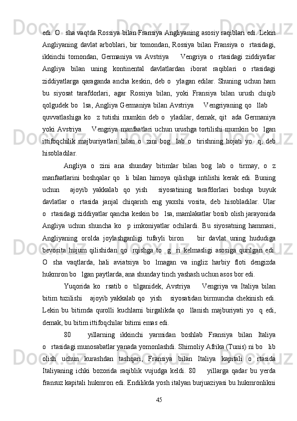edi. O sha vaqtda Rossiya bilan Fransiya Angliyaning asosiy raqiblari edi. Lekin
Angliyaning   davlat   arboblari,   bir   tomondan,   Rossiya   bilan   Fransiya   o rtasidagi,	

ikkinchi   tomondan,   Germaniya   va   Avstriya     Vengriya   o rtasidagi   ziddiyatlar	
 
Angliya   bilan   uning   kontinental   davlatlardan   iborat   raqiblari   o rtasidagi	

ziddiyatlarga   qaraganda   ancha   keskin,   deb   o ylagan   edilar.   Shuning   uchun   ham	

bu   siyosat   tarafdorlari,   agar   Rossiya   bilan,   yoki   Fransiya   bilan   urush   chiqib
qolgudek bo lsa, Angliya Germaniya bilan Avstriya   Vengriyaning qo llab 	
   
quvvatlashiga   ko z   tutishi   mumkin   deb   o yladilar,   demak,   qit ada   Germaniya	
  
yoki   Avstriya     Vengriya   manfaatlari   uchun  urushga   tortilishi   mumkin   bo lgan	
 
ittifoqchilik   majburiyatlari   bilan   o zini   bog lab   o tirishning   hojati   yo q,   deb	
   
hisobladilar.
Angliya   o zini   ana   shunday   bitimlar   bilan   bog lab   o tirmay,   o z	
   
manfaatlarini   boshqalar   qo li   bilan   himoya   qilishga   intilishi   kerak   edi.   Buning	

uchun   ajoyib   yakkalab   qo yish   siyosatining   tarafdorlari   boshqa   buyuk	
  
davlatlar   o rtasida   janjal   chiqarish   eng   yaxshi   vosita,   deb   hisobladilar.   Ular	

o rtasidagi ziddiyatlar qancha keskin bo lsa, mamlakatlar bosib olish jarayonida	
 
Angliya   uchun   shuncha   ko p   imkoniyatlar   ochilardi.   Bu   siyosatning   hammasi,	

Angliyaning   orolda   joylashganligi   tufayli   biron     bir   davlat   uning   hududiga	

bevosita   hujum   qilishidan   qo rqishga   to g ri   kelmasligi   asosiga   qurilgan   edi.	
  
O sha   vaqtlarda,   hali   aviatsiya   bo lmagan   va   ingliz   harbiy   floti   dengizda	
 
hukmron bo lgan paytlarda, ana shunday tinch yashash uchun asos bor edi.	

Yuqorida   ko rsatib   o tilganidek,   Avstriya     Vengriya   va   Italiya   bilan	
  
bitim  tuzilishi   ajoyib yakkalab qo yish  siyosatidan  birmuncha chekinish  edi.	
  
Lekin   bu   bitimda   qurolli   kuchlarni   birgalikda   qo llanish   majburiyati   yo q   edi,	
 
demak, bu bitim ittifoqchilar bitimi emas edi.
80     yillarning   ikkinchi   yarmidan   boshlab   Fransiya   bilan   Italiya	

o rtasidagi munosabatlar yanada yomonlashdi. Shimoliy Afrika (Tunis) ni bo lib	
 
olish   uchun   kurashdan   tashqari,   Fransiya   bilan   Italiya   kapitali   o rtasida	

Italiyaning   ichki   bozorida   raqiblik   vujudga   keldi.   80     yillarga   qadar   bu   yerda	

fransuz kapitali hukmron edi. Endilikda yosh italyan burjuaziyasi bu hukmronlikni
45 