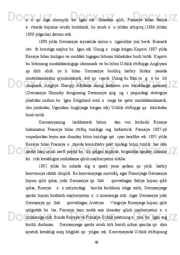 o z   qo liga   olmoqchi   bo lgan   edi.   Shunday   qilib,   Fransiya   bilan   Italiya  
o rtasida   bojxona   urushi   boshlandi,   bu   urush   o n   yildan   ortiqroq   (1886   yildan
 
1898 yilgacha) davom etdi.
1890   yilda   Germaniya   siyosatida   ayrim   o zgarishlar   yuz   berdi.   Bismark	

iste fo  berishga  majbur   bo lgan  edi.  Uning  o rniga   kelgan  Kaprivi   1887  yilda	
  
Rossiya bilan tuzilgan va muddati tugagan bitimni tiklashdan bosh tortdi. Kaprivi
bu bitimning mustahkamligiga ishonmadi va bu bitim Uchlik ittifoqiga Angliyani
qo shib   olish   yo li   bilan   Germaniya   boshliq   harbiy   blokni   yanada
 
mustahkamlashni   qiyinlashtiradi,   deb   qo rqardi.   Uning   bu   fikri   to g ri   bo lib	
   
chiqmadi.   Angliya   Sharqiy   Afrikada   uning   kattakon   yon   berishlarga   qaramay
(Germaniya   Shimoliy   dengizning   Geramniya   qirg og i   yaqinidagi   strategiya	
 
jihatidan   muhim   bo lgan   Gelgoland   oroli   o rniga   bir   qator   mustahkamlanardi,	
 
shu   jumladan,   Ugandani   Angliyaga   bergan   edi)   Uchlik   ittifoqiga   qo shilishdan	

bosh tortdi.
Germaniyaning   hadiksirash   bitimi   dan   voz   kechishi   Rossiya	
 
hukumatini   Fransiya   bilan   ittifoq   tuzishga   rag batlantirdi.   Fransiya   1887-yil	

voqealaridan keyin ana shunday bitim tuzishga qat iyan tarafdor edi. 1891 yilda

Rossiya   bilan   Fransiya   o rtasida   konsultativ   pakt   tipidagi   bitim   tuzildi:   har   ikki	

davlat ham urush xavfi paydo bo lib qolgan taqdirda, birgalikda qanday choralar	

ko rish kerakligini muhokama qilish majburiyatini oldilar.	

1892   yilda   bu   sohada   olg a   qarab   yana   qadam   qo yildi:   harbiy	
 
konvensiya ishlab chiqildi. Bu konvensiyaga muvofiq, agar Fransiyaga Germaniya
hujum   qilib   qolsa,   yoki   Germaniya   qo llab     quvvatlagan   Italiya   hujum   qilib	
 
qolsa,   Rossiya   o z   ixtiyoridagi   barcha   kuchlarni   ishga   solib,   Germaniyaga	
  
qarshi   hujum   boshlash   majburiyatini   o z   zimmasiga   oldi.   Agar   Germaniya   yoki	

Germaniya   qo llab     quvvatlagan   Avstriya     Vengriya   Rossiyaga   hujum   qilib	
  
qolgudek   bo lsa,   Fransiya   ham   xuddi   ana   shunday   qilish   majburiyatini   o z
 
zimmasiga oldi. Bunda Rossiya va Fransiya Uchlik paktining a zosi bo lgan eng	
 
kuchli   dushman     Germaniyaga   qarshi   urush   olib   borish   uchun   qancha   qo shin	
 
ajratish   kerakligi   aniq   belgilab   qo yilgan   edi.   Konvensiyada   Uchlik   ittifoqining	

46 