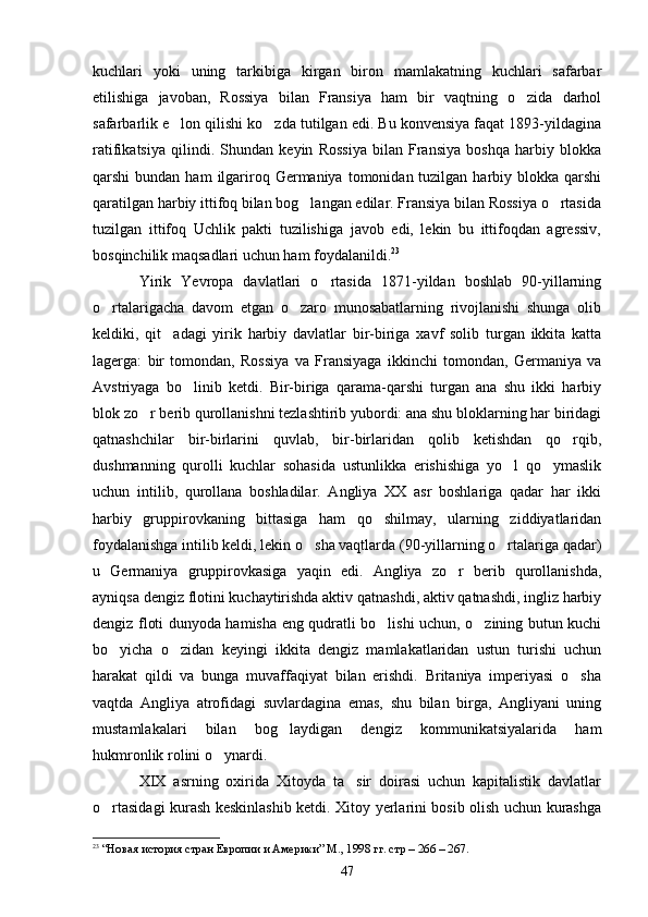 kuchlari   yoki   uning   tarkibiga   kirgan   biron   mamlakatning   kuchlari   safarbar
etilishiga   javoban,   Rossiya   bilan   Fransiya   ham   bir   vaqtning   o zida   darhol
safarbarlik e lon qilishi ko zda tutilgan edi. Bu konvensiya faqat 1893-yildagina	
 
ratifikatsiya   qilindi.   Shundan   keyin   Rossiya   bilan   Fransiya   boshqa   harbiy   blokka
qarshi  bundan  ham   ilgariroq Germaniya  tomonidan tuzilgan  harbiy  blokka  qarshi
qaratilgan harbiy ittifoq bilan bog langan edilar. Fransiya bilan Rossiya o rtasida	
 
tuzilgan   ittifoq   Uchlik   pakti   tuzilishiga   javob   edi,   lekin   bu   ittifoqdan   agressiv,
bosqinchilik maqsadlari uchun ham foydalanildi. 23
Yirik   Yevropa   davlatlari   o rtasida   1871-yildan   boshlab   90-yillarning	

o rtalarigacha   davom   etgan   o zaro   munosabatlarning   rivojlanishi   shunga   olib	
 
keldiki,   qit adagi   yirik   harbiy   davlatlar   bir-biriga   xavf   solib   turgan   ikkita   katta	

lagerga:   bir   tomondan,   Rossiya   va   Fransiyaga   ikkinchi   tomondan,   Germaniya   va
Avstriyaga   bo linib   ketdi.   Bir-biriga   qarama-qarshi   turgan   ana   shu   ikki   harbiy	

blok zo r berib qurollanishni tezlashtirib yubordi: ana shu bloklarning har biridagi	

qatnashchilar   bir-birlarini   quvlab,   bir-birlaridan   qolib   ketishdan   qo rqib,	

dushmanning   qurolli   kuchlar   sohasida   ustunlikka   erishishiga   yo l   qo ymaslik	
 
uchun   intilib,   qurollana   boshladilar.   Angliya   XX   asr   boshlariga   qadar   har   ikki
harbiy   gruppirovkaning   bittasiga   ham   qo shilmay,   ularning   ziddiyatlaridan	

foydalanishga intilib keldi, lekin o sha vaqtlarda (90-yillarning o rtalariga qadar)	
 
u   Germaniya   gruppirovkasiga   yaqin   edi.   Angliya   zo r   berib   qurollanishda,	

ayniqsa dengiz flotini kuchaytirishda aktiv qatnashdi, aktiv qatnashdi, ingliz harbiy
dengiz floti dunyoda hamisha eng qudratli bo lishi uchun, o zining butun kuchi	
 
bo yicha   o zidan   keyingi   ikkita   dengiz   mamlakatlaridan   ustun   turishi   uchun	
 
harakat   qildi   va   bunga   muvaffaqiyat   bilan   erishdi.   Britaniya   imperiyasi   o sha	

vaqtda   Angliya   atrofidagi   suvlardagina   emas,   shu   bilan   birga,   Angliyani   uning
mustamlakalari   bilan   bog laydigan   dengiz   kommunikatsiyalarida   ham	

hukmronlik rolini o ynardi.	

XIX   asrning   oxirida   Xitoyda   ta sir   doirasi   uchun   kapitalistik   davlatlar	

o rtasidagi kurash keskinlashib ketdi. Xitoy yerlarini bosib olish uchun kurashga	

23
  “Новая история стран Европии и Америки” М., 1998 гг. стр – 266 – 267.
47 