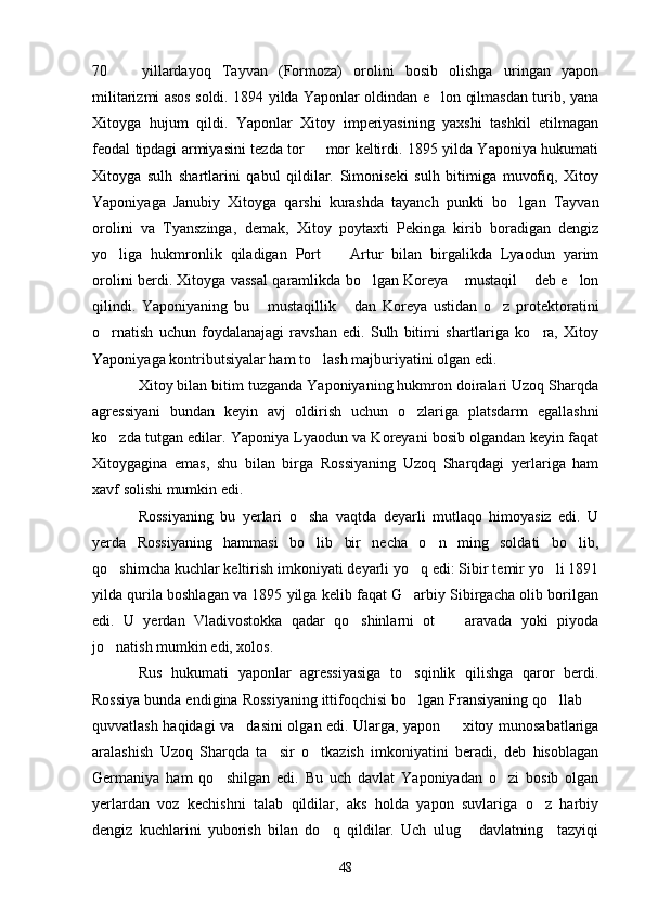 70     yillardayoq   Tayvan   (Formoza)   orolini   bosib   olishga   uringan   yapon
militarizmi asos soldi. 1894 yilda Yaponlar oldindan e lon qilmasdan turib, yana	

Xitoyga   hujum   qildi.   Yaponlar   Xitoy   imperiyasining   yaxshi   tashkil   etilmagan
feodal tipdagi armiyasini tezda tor   mor keltirdi. 1895 yilda Yaponiya hukumati	

Xitoyga   sulh   shartlarini   qabul   qildilar.   Simoniseki   sulh   bitimiga   muvofiq,   Xitoy
Yaponiyaga   Janubiy   Xitoyga   qarshi   kurashda   tayanch   punkti   bo lgan   Tayvan	

orolini   va   Tyanszinga,   demak,   Xitoy   poytaxti   Pekinga   kirib   boradigan   dengiz
yo liga   hukmronlik   qiladigan   Port     Artur   bilan   birgalikda   Lyaodun   yarim	
 
orolini berdi. Xitoyga vassal qaramlikda bo lgan Koreya  mustaqil  deb e lon	
   
qilindi.   Yaponiyaning   bu   mustaqillik   dan   Koreya   ustidan   o z   protektoratini	
  
o rnatish   uchun   foydalanajagi   ravshan   edi.   Sulh   bitimi   shartlariga   ko ra,   Xitoy	
 
Yaponiyaga kontributsiyalar ham to lash majburiyatini olgan edi.	

Xitoy bilan bitim tuzganda Yaponiyaning hukmron doiralari Uzoq Sharqda
agressiyani   bundan   keyin   avj   oldirish   uchun   o zlariga   platsdarm   egallashni	

ko zda tutgan edilar. Yaponiya Lyaodun va Koreyani bosib olgandan keyin faqat	

Xitoygagina   emas,   shu   bilan   birga   Rossiyaning   Uzoq   Sharqdagi   yerlariga   ham
xavf solishi mumkin edi.
Rossiyaning   bu   yerlari   o sha   vaqtda   deyarli   mutlaqo   himoyasiz   edi.   U	

yerda   Rossiyaning   hammasi   bo lib   bir   necha   o n   ming   soldati   bo lib,
  
qo shimcha kuchlar keltirish imkoniyati deyarli yo q edi: Sibir temir yo li 1891	
  
yilda qurila boshlagan va 1895 yilga kelib faqat G arbiy Sibirgacha olib borilgan	

edi.   U   yerdan   Vladivostokka   qadar   qo shinlarni   ot     aravada   yoki   piyoda	
 
jo natish mumkin edi, xolos.	

Rus   hukumati   yaponlar   agressiyasiga   to sqinlik   qilishga   qaror   berdi.	

Rossiya bunda endigina Rossiyaning ittifoqchisi bo lgan Fransiyaning qo llab 
  
quvvatlash haqidagi va dasini olgan edi. Ularga, yapon   xitoy munosabatlariga	
 
aralashish   Uzoq   Sharqda   ta sir   o tkazish   imkoniyatini   beradi,   deb   hisoblagan	
 
Germaniya   ham   qo shilgan   edi.   Bu   uch   davlat   Yaponiyadan   o zi   bosib   olgan	
 
yerlardan   voz   kechishni   talab   qildilar,   aks   holda   yapon   suvlariga   o z   harbiy	

dengiz   kuchlarini   yuborish   bilan   do q   qildilar.   Uch   ulug   davlatning     tazyiqi	
 
48 