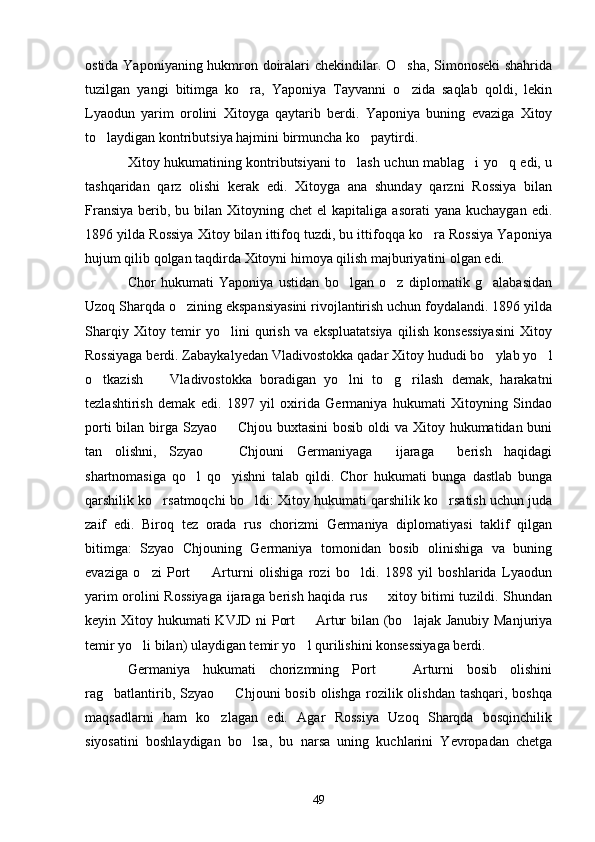 ostida Yaponiyaning hukmron doiralari chekindilar. O sha, Simonoseki shahrida
tuzilgan   yangi   bitimga   ko ra,   Yaponiya   Tayvanni   o zida   saqlab   qoldi,   lekin	
 
Lyaodun   yarim   orolini   Xitoyga   qaytarib   berdi.   Yaponiya   buning   evaziga   Xitoy
to laydigan kontributsiya hajmini birmuncha ko paytirdi.	
 
Xitoy hukumatining kontributsiyani to lash uchun mablag i yo q edi, u	
  
tashqaridan   qarz   olishi   kerak   edi.   Xitoyga   ana   shunday   qarzni   Rossiya   bilan
Fransiya  berib,  bu bilan  Xitoyning  chet   el  kapitaliga  asorati   yana  kuchaygan  edi.
1896 yilda Rossiya Xitoy bilan ittifoq tuzdi, bu ittifoqqa ko ra Rossiya Yaponiya	

hujum qilib qolgan taqdirda Xitoyni himoya qilish majburiyatini olgan edi.
Chor   hukumati   Yaponiya   ustidan   bo lgan   o z   diplomatik   g alabasidan	
  
Uzoq Sharqda o zining ekspansiyasini rivojlantirish uchun foydalandi. 1896 yilda	

Sharqiy   Xitoy   temir   yo lini   qurish   va   ekspluatatsiya   qilish   konsessiyasini   Xitoy	

Rossiyaga berdi. Zabaykalyedan Vladivostokka qadar Xitoy hududi bo ylab yo l	
 
o tkazish     Vladivostokka   boradigan   yo lni   to g rilash   demak,   harakatni	
    
tezlashtirish   demak   edi.   1897   yil   oxirida   Germaniya   hukumati   Xitoyning   Sindao
porti  bilan birga Szyao   Chjou buxtasini  bosib oldi  va Xitoy hukumatidan buni	

tan   olishni,   Szyao     Chjouni   Germaniyaga   ijaraga   berish   haqidagi
  
shartnomasiga   qo l   qo yishni   talab   qildi.   Chor   hukumati   bunga   dastlab   bunga	
 
qarshilik ko rsatmoqchi bo ldi: Xitoy hukumati qarshilik ko rsatish uchun juda	
  
zaif   edi.   Biroq   tez   orada   rus   chorizmi   Germaniya   diplomatiyasi   taklif   qilgan
bitimga:   Szyao   Chjouning   Germaniya   tomonidan   bosib   olinishiga   va   buning
evaziga   o zi   Port     Arturni   olishiga   rozi   bo ldi.   1898   yil   boshlarida   Lyaodun	
  
yarim orolini Rossiyaga ijaraga berish haqida rus   xitoy bitimi tuzildi. Shundan	

keyin Xitoy hukumati KVJD ni  Port    Artur  bilan (bo lajak Janubiy Manjuriya	
 
temir yo li bilan) ulaydigan temir yo l qurilishini konsessiyaga berdi.	
 
Germaniya   hukumati   chorizmning   Port     Arturni   bosib   olishini	

rag batlantirib,  Szyao    Chjouni  bosib  olishga  rozilik olishdan  tashqari,  boshqa	
 
maqsadlarni   ham   ko zlagan   edi.   Agar   Rossiya   Uzoq   Sharqda   bosqinchilik	

siyosatini   boshlaydigan   bo lsa,   bu   narsa   uning   kuchlarini   Yevropadan   chetga	

49 