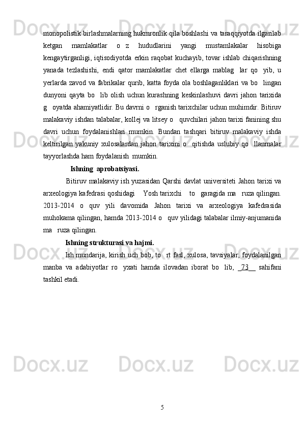 monopolistik birlashmalarning hukmronlik qila boshlashi va taraqqiyotda ilgarilab
ketgan   mamlakatlar   o z   hududlarini   yangi   mustamlakalar   hisobiga
kengaytirganligi,   iqtisodiyotda   erkin   raqobat   kuchayib,   tovar   ishlab   chiqarishning
yanada   tezlashishi,   endi   qator   mamlakatlar   chet   ellarga   mablag lar   qo yib,   u	
 
yerlarda zavod va fabrikalar qurib, katta foyda ola boshlaganliklari  va bo lingan	

dunyoni   qayta   bo lib   olish   uchun   kurashning   keskinlashuvi   davri   jahon   tarixida	

g oyatda ahamiyatlidir. Bu davrni o rganish tarixchilar uchun muhimdir. Bitiruv	
 
malakaviy ishdan talabalar, kollej va litsey o quvchilari jahon tarixi fanining shu	

davri   uchun   foydalanishlari   mumkin.   Bundan   tashqari   bitiruv   malakaviy   ishda
keltirilgan   yakuniy   xulosalardan   jahon   tarixini   o qitishda   uslubiy   qo llanmalar	
 
tayyorlashda ham foydalanish  mumkin.
               Ishning  aprobatsiyasi.
Bitiruv malakaviy ish yuzasidan Qarshi davlat  universiteti  Jahon tarixi va
arxeologiya kafedrasi qoshidagi  Yosh tarixchi  to garagida ma ruza qilingan.	
   
201 3 -2014   o quv   yili   davomida   Jahon   tarixi   va   arxeologiya   kafedrasida	

muhokama qilingan, hamda 2013-2014 o quv yilidagi talabalar ilmiy-anjumanida	

ma ruza qilingan.	

Ishning  strukturasi va hajmi .   
Ish mundarija, kirish uch bob, to rt fasl, xulosa, tavsiyalar, foydalanilgan	

manba   va   adabiyotlar   ro yxati   hamda   ilovadan   iborat   bo lib,  	
  _ 73 __   sahifani
tashkil etadi.
5 