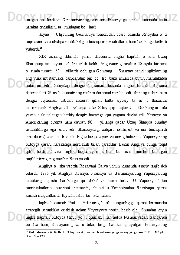 tortgan   bo lardi   va   Geramniyaning,   xususan,   Fransiyaga   qarshi   kurashida   katta
harakat erkinligini ta minlagan bo lardi.	
 
Szyao     Chjouning   Germaniya   tomonidan   bosib   olinishi   Xitoydan   o z	
 
luqmasini uzib olishga intilib kelgan boshqa imperialistlarni ham harakatga keltirib
yubordi. 24
XIX   asrning   ikkinchi   yarmi   davomida   ingliz   kapitali   o zini   Uzoq	

Sharqning   xo jayini   deb   his   qilib   keldi.   Angliyaning   savdosi   Xitoyda   birinchi	

o rinda  turardi.  60    yillarda  ochilgan Gonkong     Shanxay  banki   inglizlarning	
  
eng   yirik   mustamlaka   banklaridan   biri   bo lib,   bank   ishlarida   butun   mamlakatda	

hukmron   edi.   Xitoydagi   dengiz   bojxonasi   boshida   ingliz   turardi.   Bojxona
daromadlari Xitoy hukumatining muhim daromad manbai edi, shuning uchun ham
dengiz   bojxonasi   ustidan   nazorat   qilish   katta   siyosiy   ta sir   o tkazishni	
 
ta minlardi. Angliya 90   yillarga qadar Xitoy qirg oqlarida   Gonkong orolida	
   
yaxshi   uskunalangan   harbiy   dengiz   bazasiga   ega   yagona   davlat   edi.   Yevropa   va
Amerikaning   bironta   ham   davlati   90     yillarga   qadar   Uzoq   Sharqda   bunday	

ustunliklarga   ega   emas   edi.   Shanxaydagi   xalqaro   settlment   va   uni   boshqarish
amalda inglizlar qo lida edi. Ingliz burjuaziyasi va uning hukumati Yaponiyaning	

Xitoyga   qarshi   harakatiga   noroizilik   bilan   qaradilar.   Lekin   Angliya   bunga   toqat
qilib   turdi,   chunki   ingliz   burjuaziyasi   uchun   bo lishi   mumkin   bo lgan	
 
raqiblarining eng xavflisi Rossiya edi.
Angliya   o sha   vaqtda   Rossiyani   Osiyo   uchun   kurashda   asosiy   raqib   deb	

bilardi.   1895   yili   Angliya   Rossiya,   Fransiya   va   Germaniyaning   Yaponiyaning
talablariga   qarshi   harakatiga   qo shilishdan   bosh   tortdi.   U   Yaponiya   bilan	

munosabatlarini   buzishni   istamasdi,   chunki   u   Yaponiyadan   Rossiyaga   qarshi
kurash maqsadlarida foydalanishni ko zda tutardi.	

Ingliz   hukumati   Port     Arturning   bosib   olinganligiga   qarshi   birmuncha	

strategik   ustunlikka   erishish   uchun   Veyxayvey   portini   bosib   oldi.   Shundan   keyin
ingliz   kapitali   Xitoyda   temir   yo l   qurilishi,   har   holda   Manjuriyadan   tashqarida	

bo lsa   ham,   Rossiyaning   va   u   bilan   birga   harakat   qilayotgan   Fransiyaning	

24
  Abdurahmonov A. Kotler P. “Osiyo va Afrika mamlakatlarini yangi va eng yangi tarixi”. T., 1982 yil. 
В – 191 – 193.
50 