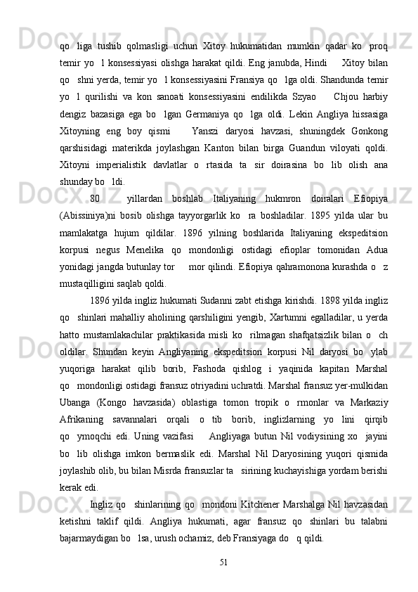 qo liga   tushib   qolmasligi   uchun   Xitoy   hukumatidan   mumkin   qadar   ko proq 
temir   yo l  konsessiyasi   olishga  harakat  qildi.  Eng  janubda, Hindi    Xitoy  bilan	
 
qo shni yerda, temir yo l konsessiyasini Fransiya qo lga oldi. Shandunda temir	
  
yo l   qurilishi   va   kon   sanoati   konsessiyasini   endilikda   Szyao     Chjou   harbiy
 
dengiz   bazasiga   ega   bo lgan   Germaniya   qo lga   oldi.   Lekin   Angliya   hissasiga	
 
Xitoyning   eng   boy   qismi     Yanszi   daryosi   havzasi,   shuningdek   Gonkong	

qarshisidagi   materikda   joylashgan   Kanton   bilan   birga   Guandun   viloyati   qoldi.
Xitoyni   imperialistik   davlatlar   o rtasida   ta sir   doirasina   bo lib   olish   ana	
  
shunday bo ldi.	

80     yillardan   boshlab   Italiyaning   hukmron   doiralari   Efiopiya

(Abissiniya)ni   bosib   olishga   tayyorgarlik   ko ra   boshladilar.   1895   yilda   ular   bu	

mamlakatga   hujum   qildilar.   1896   yilning   boshlarida   Italiyaning   ekspeditsion
korpusi   negus   Menelika   qo mondonligi   ostidagi   efioplar   tomonidan   Adua	

yonidagi jangda butunlay tor   mor qilindi. Efiopiya qahramonona kurashda o z
 
mustaqilligini saqlab qoldi.
1896 yilda ingliz hukumati Sudanni zabt etishga kirishdi. 1898 yilda ingliz
qo shinlari mahalliy aholining qarshiligini  yengib, Xartumni egalladilar, u yerda	

hatto   mustamlakachilar   praktikasida   misli   ko rilmagan   shafqatsizlik   bilan   o ch	
 
oldilar.   Shundan   keyin   Angliyaning   ekspeditsion   korpusi   Nil   daryosi   bo ylab	

yuqoriga   harakat   qilib   borib,   Fashoda   qishlog i   yaqinida   kapitan   Marshal	

qo mondonligi ostidagi fransuz otriyadini uchratdi. Marshal fransuz yer-mulkidan	

Ubanga   (Kongo   havzasida)   oblastiga   tomon   tropik   o rmonlar   va   Markaziy	

Afrikaning   savannalari   orqali   o tib   borib,   inglizlarning   yo lini   qirqib	
 
qo ymoqchi   edi.   Uning   vazifasi     Angliyaga   butun   Nil   vodiysining   xo jayini	
  
bo lib   olishga   imkon   bermaslik   edi.   Marshal   Nil   Daryosining   yuqori   qismida

joylashib olib, bu bilan Misrda fransuzlar ta sirining kuchayishiga yordam berishi	

kerak edi.
Ingliz   qo shinlarining   qo mondoni   Kitchener   Marshalga   Nil   havzasidan	
 
ketishni   taklif   qildi.   Angliya   hukumati,   agar   fransuz   qo shinlari   bu   talabni	

bajarmaydigan bo lsa, urush ochamiz, deb Fransiyaga do q qildi.	
 
51 