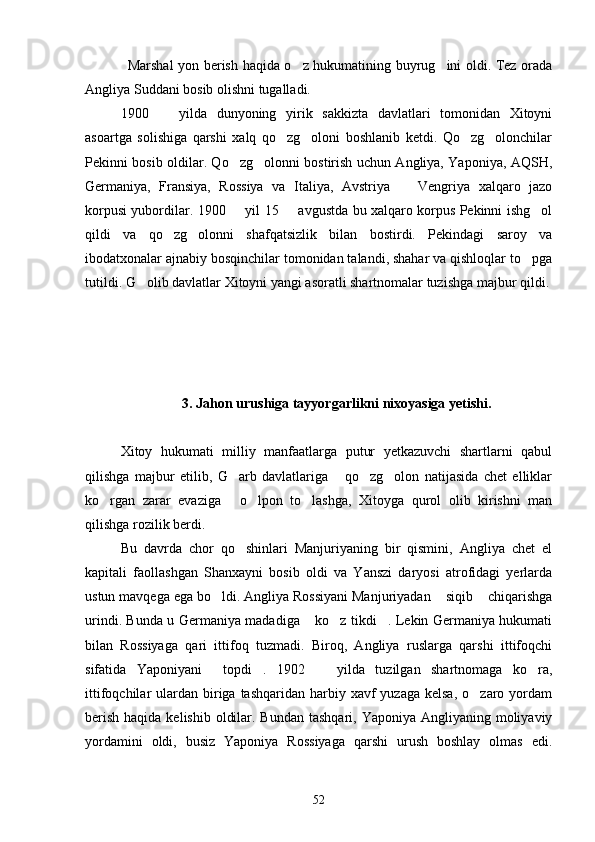 Marsha l   yon berish haqida o z hukumatining buyrug ini oldi. Tez orada 
Angliya Suddani bosib olishni tugalladi.
1900     yilda   dunyoning   yirik   sakkizta   davlatlari   tomonidan   Xitoyni	

asoartga   solishiga   qarshi   xalq   qo zg oloni   boshlanib   ketdi.   Qo zg olonchilar	
   
Pekinni bosib oldilar. Qo zg olonni bostirish uchun Angliya, Yaponiya, AQSH,	
 
Germaniya,   Fransiya,   Rossiya   va   Italiya,   Avstriya     Vengriya   xalqaro   jazo	

korpusi yubordilar. 1900   yil 15   avgustda bu xalqaro korpus Pekinni ishg ol	
  
qildi   va   qo zg olonni   shafqatsizlik   bilan   bostirdi.   Pekindagi   saroy   va	
 
ibodatxonalar ajnabiy bosqinchilar tomonidan talandi, shahar va qishloqlar to pga	

tutildi. G olib davlatlar Xitoyni yangi asoratli shartnomalar tuzishga majbur qildi.	

3. Jahon urushiga tayyorgarlikni nixoyasiga yetishi.
Xitoy   hukumati   milliy   manfaatlarga   putur   yetkazuvchi   shartlarni   qabul
qilishga   majbur   etilib,   G arb   davlatlariga   qo zg olon   natijasida   chet   elliklar	
   
ko rgan   zarar   evaziga   o lpon   to lashga,   Xitoyga   qurol   olib   kirishni   man	
   
qilishga rozilik berdi.
Bu   davrda   chor   qo shinlari   Manjuriyaning   bir   qismini,   Angliya   chet   el	

kapitali   faollashgan   Shanxayni   bosib   oldi   va   Yanszi   daryosi   atrofidagi   yerlarda
ustun mavqega ega bo ldi. Angliya Rossiyani Manjuriyadan  siqib  chiqarishga	
  
urindi. Bunda u Germaniya madadiga  ko z tikdi . Lekin Germaniya hukumati	
  
bilan   Rossiyaga   qari   ittifoq   tuzmadi.   Biroq,   Angliya   ruslarga   qarshi   ittifoqchi
sifatida   Yaponiyani   topdi .   1902     yilda   tuzilgan   shartnomaga   ko ra,	
   
ittifoqchilar  ulardan  biriga  tashqaridan  harbiy  xavf  yuzaga  kelsa,  o zaro  yordam	

berish  haqida kelishib  oldilar. Bundan  tashqari, Yaponiya Angliyaning moliyaviy
yordamini   oldi,   busiz   Yaponiya   Rossiyaga   qarshi   urush   boshlay   olmas   edi.
52 
