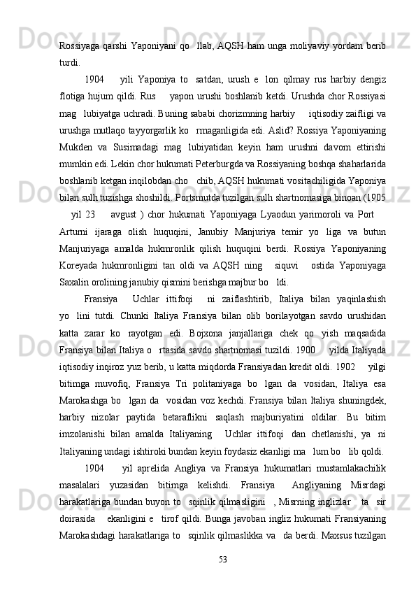 Rossiyaga  qarshi  Yaponiyani qo llab, AQSH ham  unga moliyaviy yordam berib
turdi.
1904     yili   Yaponiya   to satdan,   urush   e lon   qilmay   rus   harbiy   dengiz	
  
flotiga hujum qildi. Rus   yapon urushi boshlanib ketdi. Urushda chor Rossiyasi	

mag lubiyatga uchradi. Buning sababi chorizmning harbiy   iqtisodiy zaifligi va	
 
urushga mutlaqo tayyorgarlik ko rmaganligida edi. Aslid? Rossiya Yaponiyaning	

Mukden   va   Susimadagi   mag lubiyatidan   keyin   ham   urushni   davom   ettirishi	

mumkin edi. Lekin chor hukumati Peterburgda va Rossiyaning boshqa shaharlarida
boshlanib ketgan inqilobdan cho chib, AQSH hukumati vositachiligida Yaponiya	

bilan sulh tuzishga shoshildi. Portsmutda tuzilgan sulh shartnomasiga binoan (1905
  yil   23     avgust   )   chor   hukumati   Yaponiyaga   Lyaodun   yarimoroli   va   Port  	
  
Arturni   ijaraga   olish   huquqini,   Janubiy   Manjuriya   temir   yo liga   va   butun	

Manjuriyaga   amalda   hukmronlik   qilish   huquqini   berdi.   Rossiya   Yaponiyaning
Koreyada   hukmronligini   tan   oldi   va   AQSH   ning   siquvi   ostida   Yaponiyaga	
 
Saxalin orolining janubiy qismini berishga majbur bo ldi. 

Fransiya   Uchlar   ittifoqi   ni   zaiflashtirib,   Italiya   bilan   yaqinlashish	
 
yo lini   tutdi.   Chunki   Italiya   Fransiya   bilan   olib   borilayotgan   savdo   urushidan	

katta   zarar   ko rayotgan   edi.   Bojxona   janjallariga   chek   qo yish   maqsadida	
 
Fransiya bilan Italiya o rtasida savdo shartnomasi tuzildi. 1900   yilda Italiyada	
 
iqtisodiy inqiroz yuz berib, u katta miqdorda Fransiyadan kredit oldi. 1902   yilgi	

bitimga   muvofiq,   Fransiya   Tri   politaniyaga   bo lgan   da vosidan,   Italiya   esa	
 
Marokashga   bo lgan  da vosidan   voz  kechdi.  Fransiya  bilan  Italiya  shuningdek,	
 
harbiy   nizolar   paytida   betaraflikni   saqlash   majburiyatini   oldilar.   Bu   bitim
imzolanishi   bilan   amalda   Italiyaning   Uchlar   ittifoqi dan   chetlanishi,   ya ni	
  
Italiyaning undagi ishtiroki bundan keyin foydasiz ekanligi ma lum bo lib qoldi.	
 
1904     yil   aprelida   Angliya   va   Fransiya   hukumatlari   mustamlakachilik	

masalalari   yuzasidan   bitimga   kelishdi.   Fransiya   Angliyaning   Misrdagi	

harakatlariga bundan buyon to sqinlik qilmasligini , Misrning inglizlar  ta sir	
   
doirasida   ekanligini  e tirof   qildi.  Bunga  javoban  ingliz hukumati   Fransiyaning	
 
Marokashdagi harakatlariga to sqinlik qilmaslikka va da berdi. Maxsus tuzilgan	
 
53 