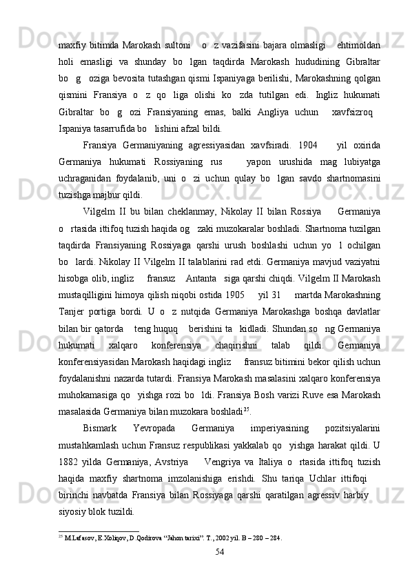 maxfiy   bitimda  Marokash   sultoni   o z   vazifasini   bajara  olmasligi   ehtimoldan  
holi   emasligi   va   shunday   bo lgan   taqdirda   Marokash   hududining   Gibraltar	

bo g oziga bevosita tutashgan qismi Ispaniyaga berilishi, Marokashning qolgan	
 
qismini   Fransiya   o z   qo liga   olishi   ko zda   tutilgan   edi.   Ingliz   hukumati	
  
Gibraltar   bo g ozi   Fransiyaning   emas,   balki   Angliya   uchun   xavfsizroq	
   
Ispaniya tasarrufida bo lishini afzal bildi. 	

Fransiya   Germaniyaning   agressiyasidan   xavfsiradi.   1904     yil   oxirida	

Germaniya   hukumati   Rossiyaning   rus     yapon   urushida   mag lubiyatga	
 
uchraganidan   foydalanib,   uni   o zi   uchun   qulay   bo lgan   savdo   shartnomasini	
 
tuzishga majbur qildi. 
Vilgelm   II   bu   bilan   cheklanmay,   Nikolay   II   bilan   Rossiya     Germaniya	

o rtasida ittifoq tuzish haqida og zaki muzokaralar boshladi. Shartnoma tuzilgan	
 
taqdirda   Fransiyaning   Rossiyaga   qarshi   urush   boshlashi   uchun   yo l   ochilgan	

bo lardi. Nikolay II  Vilgelm  II  talablarini  rad etdi. Germaniya mavjud vaziyatni	

hisobga olib, ingliz   fransuz  Antanta siga qarshi chiqdi. Vilgelm II Marokash	
  
mustaqilligini himoya qilish niqobi ostida 1905   yil 31   martda Marokashning	
 
Tanjer   portiga   bordi.   U   o z   nutqida   Germaniya   Marokashga   boshqa   davlatlar	

bilan bir qatorda  teng huquq  berishini ta kidladi. Shundan so ng Germaniya	
   
hukumati   xalqaro   konferensiya   chaqirishni   talab   qildi.   Germaniya
konferensiyasidan Marokash haqidagi ingliz   fransuz bitimini bekor qilish uchun	

foydalanishni nazarda tutardi. Fransiya Marokash masalasini xalqaro konferensiya
muhokamasiga qo yishga rozi bo ldi. Fransiya Bosh  varizi  Ruve esa Marokash	
 
masalasida Germaniya bilan muzokara boshladi 25
.
Bismark   Yevropada   Germaniya   imperiyasining   pozitsiyalarini
mustahkamlash   uchun   Fransuz   respublikasi   yakkalab   qo yishga   harakat   qildi.   U	

1882   yilda   Germaniya,   Avstriya     Vengriya   va   Italiya   o rtasida   ittifoq   tuzish	
 
haqida   maxfiy   shartnoma   imzolanishiga   erishdi.   Shu   tariqa   Uchlar   ittifoqi  	

birinchi   navbatda   Fransiya   bilan   Rossiyaga   qarshi   qaratilgan   agressiv   harbiy  

siyosiy blok tuzildi. 
25
 M.Lafasov, E.Xoliqov, D.Qodirova “Jahon tarixi”. T., 2002 yil. B – 280 – 284.
54 