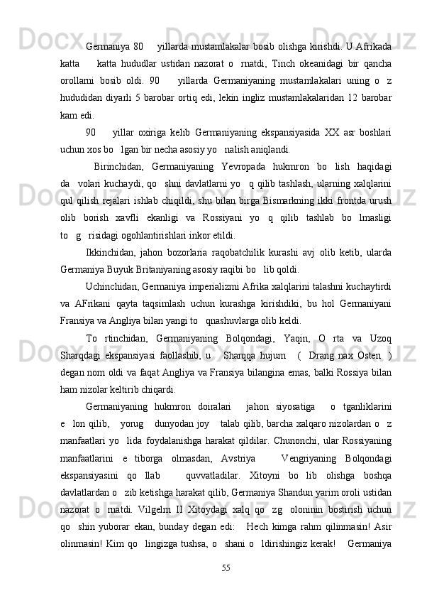 Germaniya 80   yillarda mustamlakalar bosib olishga kirishdi. U Afrikada
katta     katta   hududlar   ustidan   nazorat   o rnatdi,   Tinch   okeanidagi   bir   qancha	
 
orollarni   bosib   oldi.   90     yillarda   Germaniyaning   mustamlakalari   uning   o z	
 
hududidan   diyarli   5   barobar   ortiq   edi,   lekin   ingliz   mustamlakalaridan   12   barobar
kam edi.
90     yillar   oxiriga   kelib   Germaniyaning   ekspansiyasida   XX   asr   boshlari	

uchun xos bo lgan bir necha asosiy yo nalish aniqlandi.	
 
  Birinchidan,   Germaniyaning   Yevropada   hukmron   bo lish   haqidagi	

da volari   kuchaydi,   qo shni   davlatlarni   yo q  qilib   tashlash,   ularning  xalqlarini	
  
qul   qilish   rejalari   ishlab   chiqildi,   shu   bilan   birga   Bismarkning   ikki   frontda   urush
olib   borish   xavfli   ekanligi   va   Rossiyani   yo q   qilib   tashlab   bo lmasligi	
 
to g risidagi ogohlantirishlari inkor etildi.	
 
Ikkinchidan,   jahon   bozorlaria   raqobatchilik   kurashi   avj   olib   ketib,   ularda
Germaniya Buyuk Britaniyaning asosiy raqibi bo lib qoldi. 	

Uchinchidan, Germaniya imperializmi Afrika xalqlarini talashni kuchaytirdi
va   AFrikani   qayta   taqsimlash   uchun   kurashga   kirishdiki,   bu   hol   Germaniyani
Fransiya va Angliya bilan yangi to qnashuvlarga olib keldi.	

To rtinchidan,   Germaniyaning   Bolqondagi,   Yaqin,   O rta   va   Uzoq	
 
Sharqdagi   ekspansiyasi   faollashib,   u   Sharqqa   hujum   ( Drang   nax   Osten )	
   
degan nom oldi va faqat Angliya va Fransiya bilangina emas, balki Rossiya bilan
ham nizolar keltirib chiqardi.
Germaniyaning   hukmron   doiralari   jahon   siyosatiga   o tganliklarini	
  
e lon qilib,  yorug  dunyodan joy  talab qilib, barcha xalqaro nizolardan o z	
    
manfaatlari   yo lida   foydalanishga   harakat   qildilar.   Chunonchi,   ular   Rossiyaning	

manfaatlarini   e tiborga   olmasdan,   Avstriya     Vengriyaning   Bolqondagi	
 
ekspansiyasini   qo llab     quvvatladilar.   Xitoyni   bo lib   olishga   boshqa	
  
davlatlardan o zib ketishga harakat qilib, Germaniya Shandun yarim oroli ustidan	

nazorat   o rnatdi.   Vilgelm   II   Xitoydagi   xalq   qo zg oloninin   bostirish   uchun	
  
qo shin   yuborar   ekan,   bunday   degan   edi:   Hech   kimga   rahm   qilinmasin!   Asir	
 
olinmasin!   Kim   qo lingizga   tushsa,   o shani  o ldirishingiz  kerak!   Germaniya	
   
55 