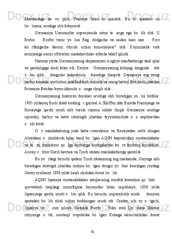 Marokashga   da vo   qilib,   Fransiya   bilan   to qnashdi.   Bu   to qnashuv   oz  
bo lmasa, urushga olib kelayozdi.	

Germaniya   Usmoniylar   imperiyasida   ustun   ta sirga   ega   bo lib   oldi.   U	
 
Berlin     Bosfor   temir   yo lini   Bag dodgacha   va   undan   ham   nari     Fors	
   
ko rfazigacha   davom   ettirish   uchun   konsessiyasi*   oldi.   Keyinchalik   turk	

armiyasiga nemis ofitserlari maslahatchilar sifatida taklif qilindi.
Hamma yerda Germaniyaning ekspansiyasi Angliya manfaatlariga daxl qilar
va   qarshiligiga   duch   kelar   edi.   Kayzer   Germaniyaning   kelajagi   dengizda   deb	
 
e lon   qilib,   dengizlar   hukmdorini   kurashga   chaqirdi.   Germaniya   eng   yangi	
  
harbiy kemalar qurilishini jadallashtirib yubordi va uning harbiy floti kuch jihatdan
Britaniya flotidan keyin ikkinchi o ringa chiqib oldi.	

Germaniyaning   hukmron   doiralari   urushga   olib   boradigan   yo lni   tutdilar.	

1905 yildayoq Bosh shtab boshlig i general A.Shliffen ikki frontda Fransiyaga va	

Rossiyaga   qarshi   urush   olib   borish   rejasini   ishlab   chiqdi   Germaniya   urushga
iqtisodiy,   harbiy   va   hatto   ideologik   jihatdan   tayyorlanishda   o z   raqiblaridan	

o zib ketdi.	

O z   mamlakatining   juda   katta   resurslarini   va   Rossiyadan   sotib   olingan	

Alyaskani   o zlashtirish   bilan   band   bo lgan   AQSH   kapitalistlari   mustamlakalar	
 
va   ta sir   doiralarini   qo lga   kiritishga   boshqalardan   ko ra   kechroq   kirishdilar.	
  
Asosiy e tibor Karib havzasi va Tinch okeani mamlakatlariga qaratildi.	

Bu yo ldagi birinchi qadam Tinch okeanining eng markazida, Osiyoga olib	

boradigan   strategik   jihatdan   muhim   bo lgan   dengiz   yo llari   kesishgan   joydagi	
 
Gavay orollarini 1898 yilda bosib olishdan iborat bo ldi.	

AQSH   Ispaniya   mustamlakalari   xalqlarining   ozodlik   kurashini   qo llab  	
 
quvvatlash   haqidagi   munofiqona   bayonotlar   bilan   niqoblanib,   1898   yilda
Ispaniyaga   qarshi   urush   e lon   qildi.   Bu   birinchi   imperialistik   urush     dunyoni	
 
qaytadan   bo lib   olish   uchun   boshlangan   urush   edi.   Oradan   uch   oy   o tgach,	
 
Ispaniya   tor     mor   qilindi.   Natijada   Puerto     Riko   oroli   Qo shma   Shtatlar
  
ixtiyoriga   o tdi,   mustaqil   respublika   bo lgan   Kubaga   talonchilikdan   iborat
 
56 