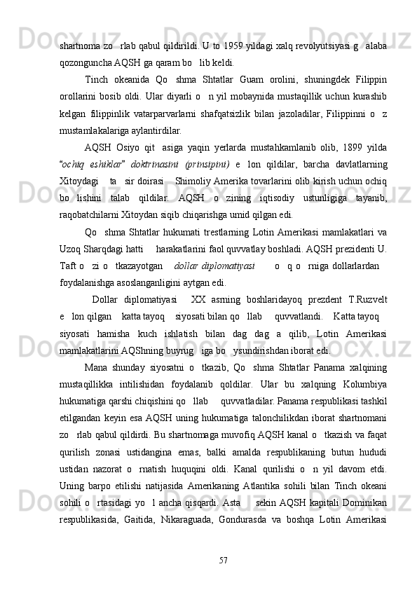shartnoma zo rlab qabul qildirildi. U to 1959 yildagi xalq revolyutsiyasi g alaba 
qozonguncha AQSH ga qaram bo lib keldi.	

Tinch   okeanida   Qo shma   Shtatlar   Guam   orolini,   shuningdek   Filippin	

orollarini   bosib   oldi.   Ular   diyarli   o n  yil   mobaynida  mustaqillik   uchun   kurashib	

kelgan   filippinlik   vatarparvarlarni   shafqatsizlik   bilan   jazoladilar,   Filippinni   o z	

mustamlakalariga aylantirdilar.
AQSH   Osiyo   qit asiga   yaqin   yerlarda   mustahkamlanib   olib,   1899   yilda	

ochiq   eshiklar   doktrinasini   (prinsipini)	
    e lon   qildilar,   barcha   davlatlarning	
Xitoydagi  ta sir doirasi  Shimoliy Amerika tovarlarini olib kirish uchun ochiq	
  
bo lishini   talab   qildilar.   AQSH   o zining   iqtisodiy   ustunligiga   tayanib,	
 
raqobatchilarni Xitoydan siqib chiqarishga umid qilgan edi.
Qo shma   Shtatlar   hukumati   trestlarning   Lotin   Amerikasi   mamlakatlari   va	

Uzoq Sharqdagi hatti   harakatlarini faol quvvatlay boshladi. AQSH prezidenti U.	

Taft   o zi  o tkazayotgan  	
   dollar  diplomatiyasi   o q  o rniga  dollarlardan	    
foydalanishga asoslanganligini aytgan edi.
Dollar   diplomatiyasi   XX   asrning   boshlaridayoq   prezdent   T.Ruzvelt	
 
e lon qilgan  katta tayoq  siyosati bilan qo llab   quvvatlandi.  Katta tayoq	
      
siyosati   hamisha   kuch   ishlatish   bilan   dag dag a   qilib,   Lotin   Amerikasi	
 
mamlakatlarini AQShning buyrug iga bo ysundirishdan iborat edi.	
 
Mana   shunday   siyosatni   o tkazib,   Qo shma   Shtatlar   Panama   xalqining
 
mustaqillikka   intilishidan   foydalanib   qoldilar.   Ular   bu   xalqning   Kolumbiya
hukumatiga qarshi chiqishini qo llab   quvvatladilar. Panama respublikasi tashkil	
 
etilgandan   keyin   esa   AQSH   uning   hukumatiga   talonchilikdan   iborat   shartnomani
zo rlab qabul qildirdi. Bu shartnomaga muvofiq AQSH kanal o tkazish va faqat	
 
qurilish   zonasi   ustidangina   emas,   balki   amalda   respublikaning   butun   hududi
ustidan   nazorat   o rnatish   huquqini   oldi.   Kanal   qurilishi   o n   yil   davom   etdi.	
 
Uning   barpo   etilishi   natijasida   Amerikaning   Atlantika   sohili   bilan   Tinch   okeani
sohili  o rtasidagi  yo l  ancha   qisqardi.  Asta    sekin   AQSH  kapitali  Dominikan	
  
respublikasida,   Gaitida,   Nikaraguada,   Gondurasda   va   boshqa   Lotin   Amerikasi
57 