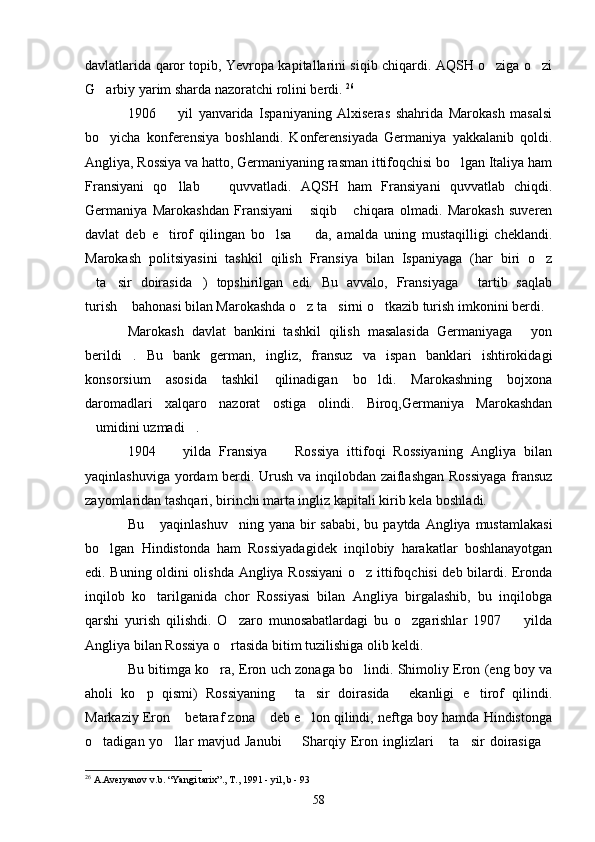 davlatlarida qaror topib, Yevropa kapitallarini siqib chiqardi. AQSH o ziga o zi 
G arbiy yarim sharda nazoratchi rolini berdi. 	
 26
1906     yil   yanvarida   Ispaniyaning   Alxiseras   shahrida   Marokash   masalsi	

bo yicha   konferensiya   boshlandi.   Konferensiyada   Germaniya   yakkalanib   qoldi.	

Angliya, Rossiya va hatto, Germaniyaning rasman ittifoqchisi bo lgan Italiya ham	

Fransiyani   qo llab     quvvatladi.   AQSH   ham   Fransiyani   quvvatlab   chiqdi.	
 
Germaniya   Marokashdan   Fransiyani   siqib   chiqara   olmadi.   Marokash   suveren	
 
davlat   deb   e tirof   qilingan   bo lsa     da,   amalda   uning   mustaqilligi   cheklandi.	
  
Marokash   politsiyasini   tashkil   qilish   Fransiya   bilan   Ispaniyaga   (har   biri   o z	

ta sir   doirasida )   topshirilgan   edi.   Bu   avvalo,   Fransiyaga   tartib   saqlab	
   
turish  bahonasi bilan Marokashda o z ta sirni o tkazib turish imkonini berdi. 	
   
Marokash   davlat   bankini   tashkil   qilish   masalasida   Germaniyaga   yon	

berildi .   Bu   bank   german,   ingliz,   fransuz   va   ispan   banklari   ishtirokidagi	

konsorsium   asosida   tashkil   qilinadigan   bo ldi.   Marokashning   bojxona	

daromadlari   xalqaro   nazorat   ostiga   olindi.   Biroq,Germaniya   Marokashdan
umidini uzmadi . 	
 
1904     yilda   Fransiya     Rossiya   ittifoqi   Rossiyaning   Angliya   bilan	
 
yaqinlashuviga yordam berdi. Urush va inqilobdan zaiflashgan Rossiyaga  fransuz
zayomlaridan tashqari, birinchi marta ingliz kapitali kirib kela boshladi.
Bu  yaqinlashuv ning  yana bir  sababi, bu paytda  Angliya mustamlakasi	
 
bo lgan   Hindistonda   ham   Rossiyadagidek   inqilobiy   harakatlar   boshlanayotgan	

edi. Buning oldini olishda Angliya Rossiyani  o z ittifoqchisi deb bilardi. Eronda	

inqilob   ko tarilganida   chor   Rossiyasi   bilan   Angliya   birgalashib,   bu   inqilobga	

qarshi   yurish   qilishdi.   O zaro   munosabatlardagi   bu   o zgarishlar   1907     yilda	
  
Angliya bilan Rossiya o rtasida bitim tuzilishiga olib keldi.

Bu bitimga ko ra, Eron uch zonaga bo lindi. Shimoliy Eron (eng boy va	
 
aholi   ko p   qismi)   Rossiyaning   ta sir   doirasida   ekanligi   e tirof   qilindi.	
    
Markaziy Eron  betaraf zona  deb e lon qilindi, neftga boy hamda Hindistonga	
  
o tadigan yo llar  mavjud Janubi    Sharqiy Eron inglizlari   ta sir  doirasiga	
     
26
 A.Averyanov v.b. “Yangi tarix”., T., 1991 - yil, b - 93
58 