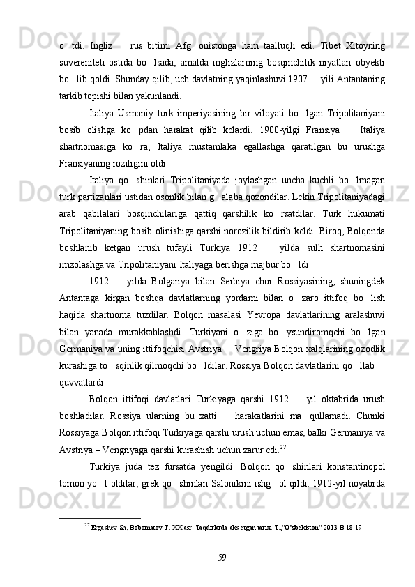 o tdi.   Ingliz     rus   bitimi   Afg onistonga   ham   taalluqli   edi.   Tibet   Xitoyning  
suvereniteti   ostida   bo lsada,   amalda   inglizlarning   bosqinchilik   niyatlari   obyekti	

bo lib qoldi. Shunday qilib, uch davlatning yaqinlashuvi 1907   yili Antantaning	
 
tarkib topishi bilan  ya kunlandi. 
Italiya   Usmoniy   turk   imperiyasining   bir   viloyati   bo lgan   Tripolitaniyani	

bosib   olishga   ko pdan   harakat   qilib   kelardi.   1900-yilgi   Fransiya     Italiya	
 
shartnomasiga   ko ra,   Italiya   mustamlaka   egallashga   qaratilgan   bu   urushga

Fransiyaning roziligini oldi.
Italiya   qo shinlari   Tripolitaniyada   joylashgan   uncha   kuchli   bo lmagan
 
turk partizanlari ustidan osonlik bilan g alaba qozondilar. Lekin Tripolitaniyadagi	

arab   qabilalari   bosqinchilariga   qattiq   qarshilik   ko rsatdilar.   Turk   hukumati	

Tripolitaniyaning bosib olinishiga qarshi norozilik bildirib keldi. Biroq, Bolqonda
boshlanib   ketgan   urush   tufayli   Turkiya   1912     yilda   sulh   shartnomasini	

imzolashga va Tripolitaniyani Italiyaga berishga majbur bo ldi.	

1912     yilda   Bolgariya   bilan   Serbiya   chor   Rossiyasining,   shuningdek	

Antantaga   kirgan   boshqa   davlatlarning   yordami   bilan   o zaro   ittifoq   bo lish	
 
haqida   shartnoma   tuzdilar.   Bolqon   masalasi   Yevropa   davlatlarining   aralashuvi
bilan   yanada   murakkablashdi.   Turkiyani   o ziga   bo ysundiromqchi   bo lgan	
  
Germaniya va uning ittifoqchisi Avstriya   Vengriya Bolqon xalqlarining ozodlik	

kurashiga to sqinlik qilmoqchi bo ldilar. Rossiya Bolqon davlatlarini qo llab 	
   
quvvatlardi.
Bolqon   ittifoqi   davlatlari   Turkiyaga   qarshi   1912     yil   oktabrida   urush	

boshladilar.   Rossiya   ularning   bu   xatti     harakatlarini   ma qullamadi.   Chunki	
 
Rossiyaga Bolqon ittifoqi Turkiyaga qarshi urush uchun emas, balki Germaniya va
Avstriya – Vengriyaga qarshi kurashish uchun zarur edi. 27
Turkiya   juda   tez   fursatda   yengildi.   Bolqon   qo shinlari   konstantinopol	

tomon yo l oldilar, grek qo shinlari Salonikini ishg ol qildi. 1912-yil noyabrda	
  
27
  Ergashev Sh, Bobomatov T. XX asr: Taqdirlarda aks etgan tarix. T.,”O’zbekiston” 2013  B 18-19
59 